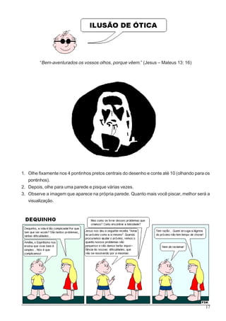 17
“Bem-aventurados os vossos olhos, porque vêem.” (Jesus – Mateus 13: 16)
1. Olhe fixamente nos 4 pontinhos pretos centrais do desenho e conte até 10 (olhando para os
pontinhos).
2. Depois, olhe para uma parede e pisque várias vezes.
3. Observe a imagem que aparece na própria parede. Quanto mais você piscar, melhor será a
visualização.
 