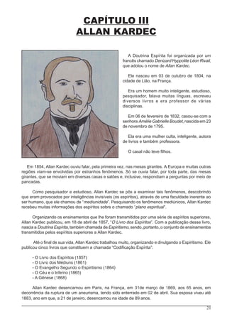 21
CAPÍTULO III
ALLAN KARDEC
A Doutrina Espírita foi organizada por um
francês chamado Denizard Hyppolite Léon Rivail,
que adotou o nome de Allan Kardec.
Ele nasceu em 03 de outubro de 1804, na
cidade de Lião, na França.
Era um homem muito inteligente, estudioso,
pesquisador, falava muitas línguas, escreveu
diversos livros e era professor de várias
disciplinas.
Em 06 de fevereiro de 1832, casou-se com a
senhora Amélie Gabrielle Boudet, nascida em 23
de novembro de 1795.
Ela era uma mulher culta, inteligente, autora
de livros e também professora.
O casal não teve filhos.
Em 1854, Allan Kardec ouviu falar, pela primeira vez, nas mesas girantes. A Europa e muitas outras
regiões viam-se envolvidas por estranhos fenômenos. Só se ouvia falar, por toda parte, das mesas
girantes, que se moviam em diversas casas e salões e, inclusive, respondiam a perguntas por meio de
pancadas.
Como pesquisador e estudioso, Allan Kardec se pôs a examinar tais fenômenos, descobrindo
que eram provocados por inteligências invisíveis (os espíritos), através de uma faculdade inerente ao
ser humano, que ele chamou de “mediunidade”. Pesquisando os fenômenos mediúnicos, Allan Kardec
recebeu muitas informações dos espíritos sobre o chamado “plano espiritual”.
Organizando os ensinamentos que lhe foram transmitidos por uma série de espíritos superiores,
Allan Kardec publicou, em 18 de abril de 1857, “O Livro dos Espíritos”. Com a publicação desse livro,
nascia a Doutrina Espírita, também chamada de Espiritismo, sendo, portanto, o conjunto de ensinamentos
transmitidos pelos espíritos superiores a Allan Kardec.
Até o final de sua vida, Allan Kardec trabalhou muito, organizando e divulgando o Espiritismo. Ele
publicou cinco livros que constituem a chamada “Codificação Espírita”:
- O Livro dos Espíritos (1857)
- O Livro dos Médiuns (1861)
- O Evangelho Segundo o Espiritismo (1864)
- O Céu e o Inferno (1865)
- A Gênese (1868)
Allan Kardec desencarnou em Paris, na França, em 31de março de 1869, aos 65 anos, em
decorrência da ruptura de um aneurisma, tendo sido enterrado em 02 de abril. Sua esposa viveu até
1883, ano em que, a 21 de janeiro, desencarnou na idade de 89 anos.
 