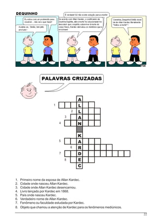 22
A
L
L
A
N
K
A
R
D
E
C
1
2
3
4
5
6
7
8
1. Primeiro nome da esposa de Allan Kardec.
2. Cidade onde nasceu Allan Kardec.
3. Cidade onde Allan Kardec desencarnou.
4. Livro lançado por Kardec em 1868.
5. País onde nasceu Kardec.
6. Verdadeiro nome de Allan Kardec.
7. Fenômeno ou faculdade estudada por Kardec.
8. Objeto que chamou a atenção de Kardec para os fenômenos mediúnicos.
 