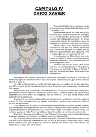 24
CAPÍTULO IV
CHICO XAVIER
Francisco Cândido Xavier nasceu na cidade
de Pedro Leopoldo, estado de Minas Gerais, no dia
2 de abril de 1910.
Ele foi um exemplo de amor e de dedicação à
Doutrina Espírita. Sempre acompanhado e protegido
por seu mentor espiritual, Emmanuel, seu trabalho
consistiu na divulgação do Espiritismo e em tarefas
assistenciais, aliadas ao evangélico serviço do
esclarecimento e reconforto aos que o procuravam.
Desde criança, Chico Xavier via os espíritos
e conversava com eles. Sua família e as pessoas
que o conheciam ficavam assustadas com os
fenômenos que aconteciam com o pequeno Chico
e, muitas vezes, ele foi repreendido por isso.
A mediunidade de Chico Xavier era muito
intensa já na infância, mas pouquíssimas pessoas
conheciam o fenômeno, pois o Espiritismo não era
muito divulgado na época.
Somente com 17 anos foi que Chico Xavier
conheceu um casal de espíritas que lhe ajudaram e
incentivaram-no a conhecer a Doutrina Espírita. A
partir daí, ele jamais se afastou dos ensinamentos
do Espiritismo.
Nessa época, ele começou a psicografar centenas de mensagens dos espíritos. Mais tarde, os
benfeitores espirituais determinaram que essas mensagens fossem destruídas, pois tinham apenas o
objetivo de treiná-lo.
Foi então que Emmanuel, seu mentor espiritual, passou a ser percebido por ele. Isso aconteceu
em 1931 e, a partir daí, Emmanuel assumiu o encargo de orientar todas as atividades mediúnicas de
Chico Xavier.
Nesse mesmo ano, a Federação Espírita Brasileira - FEB lançou o primeiro livro psicografado
pelo médium mineiro, intitulado “Parnaso de Além-Túmulo”, contendo poesias de vários poetas
desencarnados. Desde então, ele psicografou mais de 400 livros, sendo que muitos deles já foram
publicados em outras línguas.
O conjunto da obra psicografada por Chico constitui verdadeira fonte de luz, reconforto, sabedoria
e amor. Os livros e ensinamentos que recebeu dos espíritos complementam e explicam a doutrina
iniciada por Allan Kardec.
Chico Xavier nunca se beneficiou da fabulosa renda proveniente dos direitos autorais. Sabendo
que aquelas obras não lhe pertenciam, ele doava todos os direitos a instituições e editoras espíritas e a
entidades beneficentes. Ele sempre teve uma vida humilde, sofrida, com muita renúncia e trabalho. Mas
nunca se queixou de nada. Amava a missão que Deus lhe confiou e a cumpriu com muito mérito.
Chico Xavier desencarnou em 30 de junho de 2002, aos 92 anos, após sofrer uma parada cardíaca,
tendo sido sepultado em 02 de julho, na cidade onde morava, Uberaba/MG.
Ele foi de extrema importância para a consolidação do Espiritismo no Brasil e no mundo, através
dos livros que psicografou e do exemplo de vida, de amor e dedicação ao próximo que deixou. Dessa
forma, podemos dizer que o Espiritismo nasceu na França com Allan Kardec, mas cresceu e se
desenvolveu no Brasil com Chico Xavier.
 