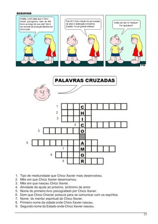 25
C
H
I
C
O
A
M
O
R
1
2
3
4
5
6
7
8
9
1. Tipo de mediunidade que Chico Xavier mais desenvolveu.
2. Mês em que Chico Xavier desencarnou.
3. Mês em que nasceu Chico Xavier.
4. Atividade de ajuda ao próximo, sinônimo de amor.
5. Nome do primeiro livro psicografado por Chico Xavier.
6. Dom que Chico Chavier possuía para se comunicar com os espíritos.
7. Nome do mentor espiritual de Chico Xavier.
8. Primeiro nome da cidade onde Chico Xavier nasceu.
9. Segundo nome do Estado onde Chico Xavier nasceu.
 