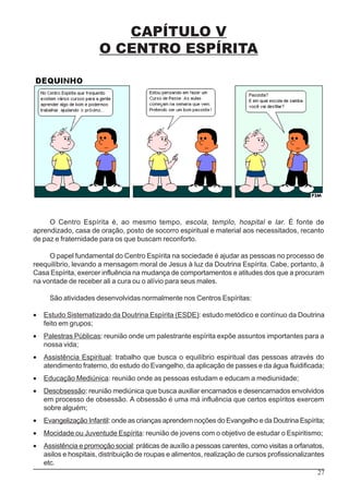 27
CAPÍTULO V
O CENTRO ESPÍRITA
O Centro Espírita é, ao mesmo tempo, escola, templo, hospital e lar. É fonte de
aprendizado, casa de oração, posto de socorro espiritual e material aos necessitados, recanto
de paz e fraternidade para os que buscam reconforto.
O papel fundamental do Centro Espírita na sociedade é ajudar as pessoas no processo de
reequilíbrio, levando a mensagem moral de Jesus à luz da Doutrina Espírita. Cabe, portanto, à
Casa Espírita, exercer influência na mudança de comportamentos e atitudes dos que a procuram
na vontade de receber ali a cura ou o alívio para seus males.
São atividades desenvolvidas normalmente nos Centros Espíritas:
• Estudo Sistematizado da Doutrina Espírita (ESDE): estudo metódico e contínuo da Doutrina
feito em grupos;
• Palestras Públicas: reunião onde um palestrante espírita expõe assuntos importantes para a
nossa vida;
• Assistência Espiritual: trabalho que busca o equilíbrio espiritual das pessoas através do
atendimento fraterno, do estudo do Evangelho, da aplicação de passes e da água fluidificada;
• Educação Mediúnica: reunião onde as pessoas estudam e educam a mediunidade;
• Desobsessão: reunião mediúnica que busca auxiliar encarnados e desencarnados envolvidos
em processo de obsessão. A obsessão é uma má influência que certos espíritos exercem
sobre alguém;
• Evangelização Infantil: onde as crianças aprendem noções do Evangelho e da Doutrina Espírita;
• Mocidade ou Juventude Espírita: reunião de jovens com o objetivo de estudar o Espiritismo;
• Assistência e promoção social: práticas de auxílio a pessoas carentes, como visitas a orfanatos,
asilos e hospitais, distribuição de roupas e alimentos, realização de cursos profissionalizantes
etc.
 