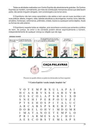 28
Todas as atividades realizadas num Centro Espírita são absolutamente gratuitas. Os Centros
Espíritas se mantêm, normalmente, por meio da contribuição mensal dos sócios que dele fazem
parte, não sendo ninguém obrigado, nem constrangido a se tornar sócio.
O Espiritismo não tem corpo sacerdotal e não adota e nem usa em suas reuniões e em
suas práticas: altares, imagens, velas, bebidas alcoólicas ou alucinógenas, incenso, fumo, talismãs,
amuletos, horóscopo, cartomancia, pirâmides, cristais, búzios ou quaisquer outros objetos, rituais
ou formas de culto exterior.
O Espiritismo respeita todas as religiões, pois reconhece e ensina que somente a prática
do bem, da justiça, do amor e da caridade podem elevar espiritualmente o homem,
independentemente de qualquer crença ou religião que ele siga.
V O T E M P B X U L A P A I
H C A S B V X S E A B E V B
O E S C O L A P S B S I X D
S N E H I P E R P O U S Z E
P T S E H O S P I T A L U C
A R C A B S P S R E B F S T
D O B E L O H V I M D G M R
I M A T A N O E T E M P L O
P R I A R M E S A S J H O I
A E S C O B S T E M L A P S
Procure no quadro abaixo as palavras destacadas na frase seguinte:
“O Centro Espírita é escola, templo, hospital e lar”
 