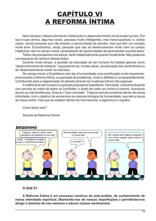30
CAPÍTULO VI
A REFORMA ÍNTIMA
Nem sempre o desenvolvimento intelectual e o desenvolvimento moral andam juntos. Por
isso é que vemos, algumas vezes, pessoas muito inteligentes, mas inescrupulosas; e, outras
vezes, vemos pessoas que não tiveram a oportunidade de estudar, mas que têm um coração
muito bom. Encontramos, ainda, pessoas que não se desenvolveram muito nem no campo
intelectual, nem no campo moral, necessitando de oportunidades de aprendizado nos dois lados.
Todos nós precisamos nos educar, tanto intelectualmente quanto moralmente. Não podemos
nos esquecer de nenhum desses lados.
Durante muito tempo, a questão da educação do ser humano foi tratada apenas como
“desenvolvimento do intelecto”, esquecendo-se, muitas vezes, da educação dos sentimentos ou
do “desenvolvimento moral” do indivíduo.
No campo moral, o Espiritismo vem dar à humanidade uma contribuição muito importante,
promovendo a reforma íntima, a superação de problemas, vícios e defeitos e, conseqüentemente,
contribuindo para a regeneração do planeta através da mudança interior das pessoas.
A melhoria do ser humano é a grande proposta do Espiritismo. Para tanto, a Doutrina Espírita
nos convida ao maior de todos os combates: o duelo de cada um contra si mesmo, buscando
domar as más tendências. Esse é o “bom combate”. Trata-se da luta constante dentro de nossa
intimidade, com o objetivo de vencermos os maiores inimigos da humanidade, que são a causa
do nosso sofrer, mas que se instalam dentro de nós mesmos: o egoísmo e o orgulho.
Como fazer isso?
Através da Reforma Íntima!
O QUE É?
A Reforma Íntima é um processo contínuo de auto-análise, de conhecimento de
nossa intimidade espiritual, libertando-nos de nossas imperfeições e permitindo-nos
atingir o domínio de nós mesmos e educar nossos sentimentos.
 