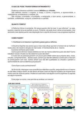 31
O QUE SE PODE TRANSFORMAR INTIMAMENTE?
Podemos e devemos substituir nossos defeitos por virtudes.
São defeitos íntimos: o orgulho, a inveja, o ciúme, o egoísmo, a agressividade, a
maledicência, a intolerância, a vaidade, etc.
São virtudes: a bondade, a humildade, a resignação, o bom senso, a generosidade, a
caridade, a afabilidade, a doçura, a tolerância e o perdão.
QUANTO TEMPO?
A Reforma Íntima é constante. Só cessa quando não há mais “o que reformar”, ou seja,
quando o espírito torna-se perfeito ou puro. Portanto, ela pode durar várias encarnações, mas
será tanto mais rápida quanto mais disposição tiver o espírito de buscar o seu progresso espiritual.
COMO FAZER?
1. Conhecer a si mesmo é o primeiro passo para a reforma.
A Doutrina Espírita nos ensina que o meio mais eficaz que tem o homem de se melhorar
nesta vida e de resistir à atração do mal é este: O Conhecimento de si mesmo.
É preciso conhecer para mudar.
Como querer eliminar nossos defeitos se nem ao menos sabemos quais são eles? Como
trabalhar nossas virtudes se não sabemos quais são elas?
É muito raro as pessoas pararem um pouco para refletir sobre seus próprios atos, vícios,
virtudes, comportamentos... Muitas vezes, acham que não têm defeitos e continuam a vida sem
se preocuparem com isso. Outras acham que não têm qualidades ou virtudes e perdem a
oportunidade de usar os talentos que possuem.
Como fazer o auto-conhecimento?
Ao fim do dia, interrogue a sua consciência e relembre o que fez, perguntando-se a si mesmo
se não faltou a algum dever, se não deixou de fazer o bem em alguma ocasião e se ninguém teve
motivo para de você se queixar. Analise se você tratou mal alguém e se foi orgulhoso ou egoísta
em algum momento.
Evite julgar os outros, mas permita-se analisar a si mesmo!
 