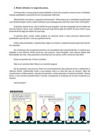 32
2. Mudar atitudes é o segundo passo.
Conhecendo a nossa própria personalidade, é hora de consertar nossos erros e trabalhar
nossas qualidades, buscando tornar-nos pessoas melhores.
Allan Kardec nos deixou o seguinte ensinamento: “Reconhece-se o verdadeiro espírita pela
sua transformação moral e pelos esforços que emprega para dominar suas más inclinações.”
O espírita, dessa forma, não é melhor do que ninguém, mas tem obrigação de ser melhor do
que ele mesmo. Deve, pois, trabalhar para que hoje tenha algo de melhor do que ontem e que
amanhã tenha algo de melhor do que hoje.
O espírita deve, ainda, evitar praticar os mesmos erros e deve procurar desenvolver
qualidades que não tem, mas que gostaria de ter.
Outra coisa importante: o espírita deve vigiar a si mesmo, cuidando sempre para não incorrer
em recaídas.
As mudanças vêm progressivamente e os resultados são surpreendentes. A criatura que
trabalha a sua reforma íntima torna-se, aos poucos, mais tranqüila, mais serena diante das
dificuldades da vida, mais paciente e amorosa com os outros, enfim, torna-se mais feliz!
Essa é a grande luta. O bom combate.
Não é um caminho fácil. Mas é um caminho seguro.
Se as pessoas, aos poucos, forem se conscientizando dos próprios erros e realizando a
reforma íntima, melhorarão muito a sua própria vida e a vida dos que as cercam, além de
incentivarem e influenciarem, através do exemplo, outras pessoas a mudarem também. Dessa
forma, o ser humano transformará o mundo, começando a mudança do mundo mudando a si
mesmo.
Vamos tentar?
 