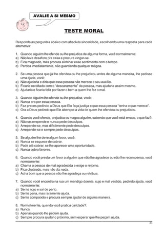 33
TESTE MORAL
Responda as perguntas abaixo com absoluta sinceridade, escolhendo uma resposta para cada
alternativa:
1. Quando alguém lhe ofende ou lhe prejudica de alguma forma, você normalmente:
a) Não leva desaforo pra casa e procura vingar-se.
b) Fica magoado, mas procura eliminar esse sentimento com o tempo.
c) Perdoa imediatamente, não guardando qualquer mágoa.
2. Se uma pessoa que já lhe ofendeu ou lhe prejudicou antes de alguma maneira, lhe pedisse
uma ajuda, você:
a) Não ajudaria e diria que essa pessoa não merece o seu auxílio.
b) Ficaria revoltado com o “descaramento” da pessoa, mas ajudaria assim mesmo.
c) Ajudaria e ficaria feliz por fazer o bem a quem lhe fez o mal.
3. Quando alguém lhe ofende ou lhe prejudica, você:
a) Nunca ora por essa pessoa.
b) Faz preces pedindo a Deus que Ele faça justiça e que essa pessoa “tenha o que merece”.
c) Ora a Deus pedindo que Ele abençoe a vida de quem lhe ofendeu ou prejudicou.
4. Quando você ofende, prejudica ou magoa alguém, sabendo que você está errado, o que faz?:
a) Não se arrepende e nunca pede desculpas.
b) Arrepende-se, mas dificilmente pede desculpas.
c) Arrepende-se e sempre pede desculpas.
5. Se alguém lhe deve algum favor, você:
a) Nunca se esquece de cobrar.
b) Pode até cobrar, se lhe aparecer uma oportunidade.
c) Nunca cobra favores.
6. Quando você presta um favor a alguém que não lhe agradece ou não lhe recompensa, você
normalmente:
a) Chama a pessoa de mal agradecida e exige o retorno.
b) Fica chateado, mas não diz nada.
c) Acha bom que a pessoa não lhe agradeça ou retribua.
7. Quando você encontra na rua um mendigo doente, sujo e mal vestido, pedindo ajuda, você
normalmente:
a) Sente nojo e sai de perto.
b) Sente pena, mas raramente ajuda.
c) Sente compaixão e procura sempre ajudar de alguma maneira.
8. Normalmente, quando você pratica caridade?:
a) Nunca.
b) Apenas quando lhe pedem ajuda.
c) Sempre procura ajudar o próximo, sem esperar que lhe peçam ajuda.
 