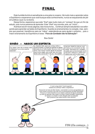 38
FINAL
Este humilde livrinho é semelhante a uma gota no oceano. Há muito mais a aprender sobre
o Espiritismo e esperamos que você busque esse conhecimento, nunca se esquecendo de pôr
em prática o que viu na teoria.
Dessa forma, esperamos que este “final” seja muito mais um “começo” do que um fim de
estudo, pois nunca paramos de aprender. Este “final” nos convida, pois, ao “início”...
Aventure-se em novas páginas, leia novos livros... Continue sempre estudando e se esfor-
çando para aprender as lições do Espiritismo. Guarde os ensinamentos no coração, mas, sem-
pre que possível, transfira-os para as “mãos”, estendendo-as para ajudar o próximo... pois o
maior ensinamento do Espiritismo é esse: “Fora da Caridade não há Salvação”!
Boa Sorte!
FIM (Ou começo...)
E você, amigo leitor? Você é espírita?
Gostaria de conhecer melhor o Espiritismo?
Procure ler os livros de Allan Kardec. Leia também os livros psicografados por
Chico Xavier e ilumine a sua vida com os ensinamentos que eles transmitem!
Procure um Centro Espírita na sua cidade e participe de alguma atividade!
Lá você vai aprender mais coisas e vai fazer muitas amizades. Experimente!
Um abraço no coração e muito obrigado pela sua atenção!
Até a próxima e que Jesus ilumine o seu caminho!
 