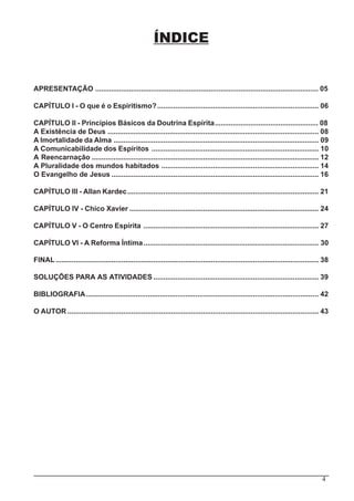 4
ÍNDICE
APRESENTAÇÃO ................................................................................................................ 05
CAPÍTULO I - O que é o Espiritismo?................................................................................. 06
CAPÍTULO II - Princípios Básicos da Doutrina Espírita.................................................... 08
A Existência de Deus .......................................................................................................... 08
A Imortalidade da Alma ....................................................................................................... 09
A Comunicabilidade dos Espíritos .................................................................................... 10
A Reencarnação .................................................................................................................. 12
A Pluralidade dos mundos habitados ............................................................................... 14
O Evangelho de Jesus ........................................................................................................ 16
CAPÍTULO III - Allan Kardec................................................................................................ 21
CAPÍTULO IV - Chico Xavier ............................................................................................... 24
CAPÍTULO V - O Centro Espírita ........................................................................................ 27
CAPÍTULO VI - A Reforma Íntima........................................................................................ 30
FINAL.................................................................................................................................... 38
SOLUÇÕES PARA AS ATIVIDADES ................................................................................... 39
BIBLIOGRAFIA..................................................................................................................... 42
O AUTOR .............................................................................................................................. 43
 