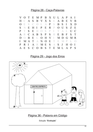 41
Página 28 - Caça-Palavras
V O T E M P B X U L A P A I
H C A S B V X S E A B E V B
O E S C O L A P S B S I X D
S N E H I P E R P O U S Z E
P T S E H O S P I T A L U C
A R C A B S P S R E B F S T
D O B E L O H V I M D G M R
I M A T A N O E T E M P L O
P R I A R M E S A S J H O I
A E S C O B S T E M L A P S
Página 36 - Palavra em Código
Solução: “Evolução”
Página 29 - Jogo dos Erros
 