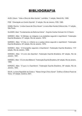 42
BIBLIOGRAFIA
AUDI, Edson. “Vida e Obra de Allan Kardec”. Lachâtre, 1a
edição, Niterói-RJ, 1999.
FEB. “Orientação ao Centro Espírita”. 3a
edição, Rio de Janeiro, FEB, 1980.
GAMA, Ramiro. “Lindos Casos de Chico Xavier”. Livraria Allan Kardec Editora Ltda, 11a
edição,
São Paulo.
GLASER, Abel. “Fundamentos da Reforma Íntima” - Espírito Cairbar Schutel. Ed. O Clarim.
KARDEC, Allan. “A Gênese, os milagres e as predições segundo o espiritismo”. Federação
Espírita Brasileira, 21a
edição, Rio de Janeiro, 1979.
KARDEC, Allan. “O Céu e o Inferno ou a justiça divina segundo o espiritismo”. Federação
Espírita Brasileira, 25a
edição, Rio de Janeiro, 1978.
KARDEC, Allan. “O Evangelho segundo o Espiritismo”. Federação Espírita Brasileira, 115a
edição, Rio de Janeiro, 1998.
KARDEC, Allan. “O Livro dos Espíritos”. Federação Espírita Brasileira, 54a
edição, Rio de
Janeiro, 1981.
KARDEC, Allan. “O Livro dos Médiuns”. Federação Espírita Brasileira, 64a
edição, Rio de Janeiro,
1999.
KARDEC, Allan. “O que é o Espiritismo”. Federação Espírita Brasileira, 36a
edição, Rio de
Janeiro, 1993.
SILVA, Luciano Napoleão da Costa e. “Nosso Amigo Chico Xavier”. Gráfica e Editora Paulo de
Tarso, 10a
edição, Goiânia, 2001.
 