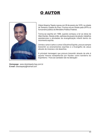 43
O AUTOR
Clésio Ibiapina Tapety nasceu em 26 de janeiro de 1978, na cidade
de Teresina, Estado do Piauí. Formou-se em Direito pela UFPI e é
funcionário público do Ministério Público Federal.
Tornou-se espírita em 1996, quando começou a ler as obras de
Allan Kardec. Desde então, participa de grupos de estudo, trabalhos
assistenciais e atividades de evangelização infantil dentro do
movimento espírita.
Unindo o amor à arte e o amor à Doutrina Espírita, procura sempre
transmitir os ensinamentos espíritas e o Evangelho de Jesus
através de músicas e de desenhos.
A principal mensagem que procura transmitir através da arte é
aquela mesma estabelecida por Kardec como bandeira do
Espiritismo: “Fora da Caridade não há Salvação”.
Homepage: www.clesiotapety.hpg.com.br
E-mail: clesiotapety@hotmail.com
 