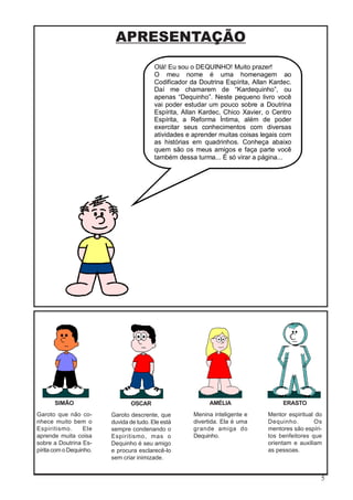 5
APRESENTAÇÃO
Olá! Eu sou o DEQUINHO! Muito prazer!
O meu nome é uma homenagem ao
Codificador da Doutrina Espírita, Allan Kardec.
Daí me chamarem de “Kardequinho”, ou
apenas “Dequinho”. Neste pequeno livro você
vai poder estudar um pouco sobre a Doutrina
Espírita, Allan Kardec, Chico Xavier, o Centro
Espírita, a Reforma Íntima, além de poder
exercitar seus conhecimentos com diversas
atividades e aprender muitas coisas legais com
as histórias em quadrinhos. Conheça abaixo
quem são os meus amigos e faça parte você
também dessa turma... É só virar a página...
SIMÃO
Garoto que não co-
nhece muito bem o
Espiritismo. Ele
aprende muita coisa
sobre a Doutrina Es-
pírita com o Dequinho.
OSCAR
Garoto descrente, que
duvida de tudo. Ele está
sempre condenando o
Espiritismo, mas o
Dequinho é seu amigo
e procura esclarecê-lo
sem criar inimizade.
AMÉLIA
Menina inteligente e
divertida. Ela é uma
grande amiga do
Dequinho.
ERASTO
Mentor espiritual do
Dequinho. Os
mentores são espíri-
tos benfeitores que
orientam e auxiliam
as pessoas.
 