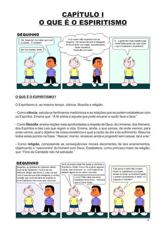 6
CAPÍTULO I
O QUE É O ESPIRITISMO
O QUE É O ESPIRITISMO?
O Espiritismo é, ao mesmo tempo, ciência, filosofia e religião.
- Como ciência, estuda os fenômenos mediúnicos e as relações que se podem estabelecer com
os Espíritos. Ensina que: “A fé sólida é aquela que pode encarar a razão face a face.”
- Como filosofia, ensina noções mais aprofundadas a respeito de Deus, do Universo, dos Homens,
dos Espíritos e das Leis que regem a vida. Ensina, ainda, o que somos, de onde viemos, para
onde vamos, qual o objetivo de nossa existência e qual a razão da dor e do sofrimento. Resume
todos estes pontos na frase: “Nascer, morrer, renascer ainda e progredir sem cessar, tal é a lei.”
- Como religião, compreende as conseqüências morais decorrentes de tais ensinamentos,
objetivando o “reencontro” do homem com Deus. Estabelece, como princípio maior da religião,
que “Fora da Caridade não há salvação.”
 