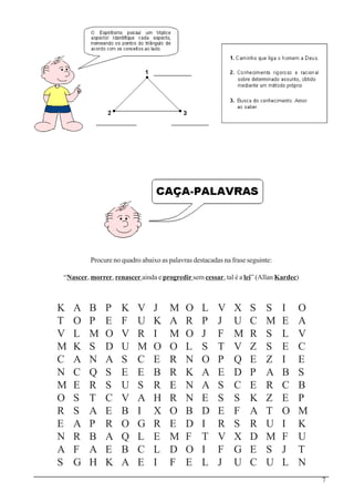 7
K A B P K V J M O L V X S S I O
T O P E F U K A R P J U C M E A
V L M O V R I M O J F M R S L V
M K S D U M O O L S T V Z S E C
C A N A S C E R N O P Q E Z I E
N C Q S E E B R K A E D P A B S
M E R S U S R E N A S C E R C B
O S T C V A H R N E S S K Z E P
R S A E B I X O B D E F A T O M
E A P R O G R E D I R S R U I K
N R B A Q L E M F T V X D M F U
A F A E B C L D O I F G E S J T
S G H K A E I F E L J U C U L N
Procure no quadro abaixo as palavras destacadas na frase seguinte:
“Nascer, morrer, renascer ainda e progredir sem cessar, tal é a lei” (Allan Kardec)
 
