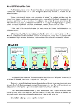 9
2) A IMORTALIDADE DA ALMA
A alma sobrevive ao corpo. Os espíritos são as almas daqueles que viveram sobre a
Terra ou em outros mundos. São os seres inteligentes da criação. Povoam o Universo, fora do
mundo material.
Dessa forma, quando ocorre o que chamamos de “morte”, na verdade, só há a morte do
corpo físico, mas o espírito continua existindo, com a mesma individualidade e guardando os
mesmos sentimentos e as mesmas recordações de antes. É o que chamamos de
“desencarnação”, ou seja, quando o espírito se liberta do seu corpo carnal, prosseguindo apenas
com o seu corpo espiritual. E o espírito, dessa forma, é eterno, nunca deixa de existir.
Existe, pois, o mundo material (plano dos encarnados) e o mundo espiritual (plano dos
desencarnados).
O “plano espiritual” é uma realidade que muitos desconhecem por ser invisível aos olhos.
Mas ele existe efetivamente, como bem ensinam muitas religiões, sendo, inclusive, comprovada
a sua existência por diversos fenômenos e por inúmeras pesquisas científicas nesse sentido.
O Espiritismo vem nos trazer uma mensagem muito consoladora: Ninguém morre! O que
chamamos de morte, nada mais é do que uma “passagem”.
Se temos a consciência de que a vida não se acaba no túmulo, encontramos consolo para
a nossa dor diante da perda de pessoas queridas, pois sabemos que elas continuam existindo,
só que em um outro “plano” e que iremos nos reencontrar num futuro próximo.
Com a consciência da imortalidade da alma, aprendemos ainda a controlar o nosso medo
diante da morte, evitando o desespero, além de conseguirmos suportar e enfrentar as dificuldades
com ânimo, pois sabemos que elas são passageiras e que um dia terão fim.
É muito bom saber que somos espíritos imortais!
 