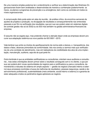 De uma maneira simples podemos ter o entendimento e verificar se a determinação das Diretrizes Or-
ganizacionais foram bem analisadas e desenvolvidas de maneira a comtemplar posteriormente os
riscos, os planos e programas de prevenção e ou emergência, bem como os controles em todos os
níveis organizacionais.
A comprovação disto pode estar em atas de reunião, de análise crítica, de encontros semanais de
ajustes de projetos e produção, na divulgação de resultados e consequentemente nas entrevistas
pessoais e por fim na verificação dos resultados, que por sua vez podem estar em sistemas digitais
de controle gestão não só do SGQ ou do SGI mas também na gestão administrativa-financeira da
empresa;
O assunto não se esgota aqui, mas pretende chamar a atenção depor onde as empresas devem pro-
curar sua adaptação sistêmica ao novo padrão da ISO 9001 –2015.
Vale lembrar que entre os intuitos de aperfeiçoamento da norma está a clareza, a transparência, dos
dados e fatos, alicerces primordiais da conformidade. Isto nos conduz a sermos mais que verificado-
res de uma condição de atendimento, mas sim balizadores de credibilidade dos atos de uma implan-
tação, manutenção, auditoria, seja ela de qual parte for.
Outro lembrete é que as entidades certificadoras ou consultorias, orientam seus auditores e consulto-
res , mas estas orientações devem primar sobre o resultado conseguido com e no cliente, o que por
sua vez poderá abrir novas oportunidades de negócio para a certificadora ou para a consultoria, de-
monstrando a robustez do sistema em amplo aspecto — gestão do negócio (mercado interno e exter-
no) seus processos (controles e busca de melhorias de resultados), pessoas (segurança, saúde e de-
senvolvimento profissional), sustentabilidade (meio ambiente, social interno e externo) e a garantia de
estar adequada a todos os parâmetros legais aplicáveis ao negócio.
 