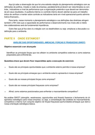 Aqui já cabe a observação de que há uma estreita relação do planejamento estratégico com as
definições da política, missão e visão da empresa, paralelamente já devem ser vislumbrados os con-
trole,, indicadores e nível de performance que a organização pretende e que deverá ser demonstra-
da em seus resultados. A auditoria interna e o controle interno devem atentar-se para um trabalho
árduo de verificar e manter sobre controle os indicadores tanto em nível operacional quanto adminis-
trativo-financeiro..
Para tanto, nesse momento o planejamento estratégico e as definições das diretrizes atingem
também o RH visto que a capacidade de performance e desenvolvimento nos níveis alto e médio
dos colaboradores será de fundamental importância.
Outro fato que já fica claro é a relação com os steakholders ou seja amplia-se a discussão e a
definição para o ambiente.
PARTE II ONDE ESTAMOS?
ANÁLISE DAS OPORTUNIDADES, AMEAÇAS, FORÇAS E FRAQUEZAS (SWOT)
Objetivo essencial a ser alcançado
Identificar as principais forças que nos afetam no ambiente competitivo externos e como estamos
preparados para enfrentá-las.
Questões-chave que devem ficar respondidas após a execução do exercício
 Quais são as principais oportunidades que o ambiente externo permite à nossa empresa?
 Quais são as principais ameaças que o ambiente externo apresenta à nossa empresa?
 Quais são as nossas principais forças como empresa?
 Quais são as nossas principais fraquezas como empresa?
 Afinal, como estamos posicionados para enfrentar o macroambiente competitivo?
Na análise SWOT (strenghts, weaknesses, opportunities and threats) fazemos o fechamento do di-
agnóstico estratégico para nossa empresa, ou seja, a consolidação das análises do macroambiente,
competitiva e interna num conjunto objetivo de forças-fraquezas-oportunidades-ameaças que dará a
nossa orientação estratégica básica.
 