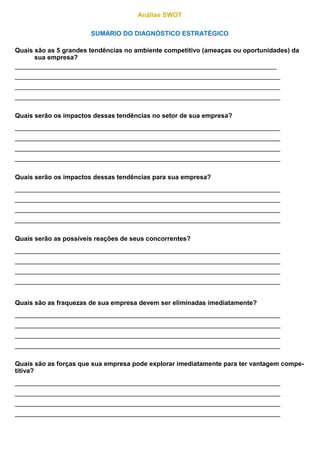 Análise SWOT
SUMÁRIO DO DIAGNÓSTICO ESTRATÉGICO
Quais são as 5 grandes tendências no ambiente competitivo (ameaças ou oportunidades) da
sua empresa?
_________________________________________________________________________
__________________________________________________________________________
__________________________________________________________________________
__________________________________________________________________________
Quais serão os impactos dessas tendências no setor de sua empresa?
__________________________________________________________________________
__________________________________________________________________________
__________________________________________________________________________
__________________________________________________________________________
Quais serão os impactos dessas tendências para sua empresa?
__________________________________________________________________________
__________________________________________________________________________
__________________________________________________________________________
__________________________________________________________________________
Quais serão as possíveis reações de seus concorrentes?
__________________________________________________________________________
__________________________________________________________________________
__________________________________________________________________________
__________________________________________________________________________
Quais são as fraquezas de sua empresa devem ser eliminadas imediatamente?
__________________________________________________________________________
__________________________________________________________________________
__________________________________________________________________________
__________________________________________________________________________
Quais são as forças que sua empresa pode explorar imediatamente para ter vantagem compe-
titiva?
__________________________________________________________________________
__________________________________________________________________________
__________________________________________________________________________
__________________________________________________________________________
 