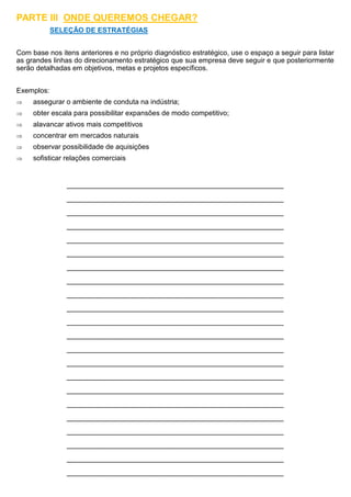 PARTE III ONDE QUEREMOS CHEGAR?
SELEÇÃO DE ESTRATÉGIAS
Com base nos itens anteriores e no próprio diagnóstico estratégico, use o espaço a seguir para listar
as grandes linhas do direcionamento estratégico que sua empresa deve seguir e que posteriormente
serão detalhadas em objetivos, metas e projetos específicos.
Exemplos:
 assegurar o ambiente de conduta na indústria;
 obter escala para possibilitar expansões de modo competitivo;
 alavancar ativos mais competitivos
 concentrar em mercados naturais
 observar possibilidade de aquisições
 sofisticar relações comerciais
__________________________________________________________________________
__________________________________________________________________________
__________________________________________________________________________
__________________________________________________________________________
__________________________________________________________________________
__________________________________________________________________________
__________________________________________________________________________
__________________________________________________________________________
__________________________________________________________________________
__________________________________________________________________________
__________________________________________________________________________
__________________________________________________________________________
__________________________________________________________________________
__________________________________________________________________________
__________________________________________________________________________
__________________________________________________________________________
__________________________________________________________________________
__________________________________________________________________________
__________________________________________________________________________
__________________________________________________________________________
__________________________________________________________________________
__________________________________________________________________________
 
