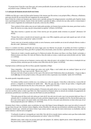 “E, porque Jesus Cristo fez o que Deus quis, nós somos purificados do pecado pela oferta que ele fez, uma vez por todas, do seu próprio corpo.”( Hebreus 10:10 – NTLH) 
3. A salvação do homem através da fé em Cristo: 
A Bíblia nos fala que o amor de Deus pelos homens é tão imenso que Ele enviou o seu próprio filho, o Messias, o Redentor, para que através de sua morte Ele nos resgatasse do nosso pecado. Jesus Cristo foi o único ser humano que nasceu sem o pecado, porque foi milagrosamente concebido pelo Espírito Santo sem a participação do homem. Assim, Cristo não herdou o pecado de Adão, e através da sua vida, morte e ressurreição é que nós somos resgatados da condenação do pecado, como nos diz a Bíblia: “Pois o próprio Cristo sofreu uma vez por todas pelos pecados, um homem bom em favor dos maus, para levar vocês a Deus. Ele morreu no corpo, mas foi ressuscitado no espírito”. (1Pedro 3:18 NTLH) "Mas Deus mostrou o quanto nos ama: Cristo morreu por nós quando ainda vivíamos no pecado". (Romanos 5:8 NTLH) "Porque Deus amou o mundo de tal maneira que deu o seu Filho unigênito, para que todo aquele que nele crê não pereça, mas tenha a vida eterna". (João 3:16 ACF) "assim como um só pecado condenou todos os seres humanos, assim também um só ato de salvação liberta a todos e lhes dá a vida". (Romanos 5: 18 NTLH) Jesus é o cordeiro de Deus, sacrificado em nosso lugar para nos libertar do pecado. O sacrifício de Cristo é perfeito e completamente aceitável por Deus, pois Ele é o próprio Deus encarnado, como nos fala o apóstolo João em seu evangelho: “Antes de ser criado o mundo, aquele que é a Palavra já existia. Ele estava com Deus e era Deus. Desde o princípio, a Palavra estava com Deus. Por meio da Palavra, Deus fez todas as coisas, e nada do que existe foi feito sem ela.” (João 1:1-3 NTLH) 
“A Palavra se tornou um ser humano e morou entre nós, cheia de amor e de verdade. E nós vimos a revelação da sua natureza divina, natureza que ele recebeu como Filho único do Pai”.(João 1:14 NTLH) O próprio Jesus confirmou que Ele era Deus, quando respondeu a Filipe: “Jesus respondeu: - Faz tanto tempo que estou com vocês, Filipe, e você ainda não me conhece? Quem me vê vê também o Pai. Por que é que você diz: "Mostre-nos o Pai"? Será que você não crê que eu estou no Pai e que o Pai está em mim? Então Jesus disse aos discípulos: - O que eu digo a vocês não digo em meu próprio nome; o Pai, que está em mim, é quem faz o seu trabalho.” (João 14:9-10 NTLH) Ou ainda quando respondeu ao povo: “As minhas ovelhas ouvem a minha voz, e eu conheço-as, e elas me seguem; E dou-lhes a vida eterna, e nunca hão de perecer, e ninguém as arrebatará da minha mão. Meu Pai, que mas deu, é maior do que todos; e ninguém pode arrebatá-las da mão de meu Pai. Eu e o Pai somos um.” (João 10:27-30 ACF) A salvação do homem não se dá por mérito próprio. O homem não pode salvar-se a si mesmo. Somente Jesus Cristo pode com seu sacrifício salvar a todo o que Nele crer. Não é possível ao homem salvar-se através da caridade, do pagamento de promessas, penitências e sacrifícios, como nos diz Paulo na carta aos Efésios: "Pois pela graça de Deus vocês são salvos por meio da fé. Isso não vem de vocês, mas é um presente dado por Deus. A salvação não é o resultado dos esforços de vocês; portanto ninguém pode se orgulhar de tê-la. Pois foi Deus quem nos fez o que somos agora; em nossa união com Cristo Jesus, ele nos criou para que fizéssemos as boas obras que ele já havia preparado para nós" (Efésios 2: 8 -10 NTLH) Portanto, fazer o bem, a caridade, amar ao próximo, ter uma vida limpa é nossa obrigação, mas o que nos salva é a nossa fé no que Jesus fez por nós. Existem várias religiões, várias filosofias de vida que nos prometem caminhos para Deus, mas a Bíblia nos mostra que somente por Jesus Cristo é que somos salvos e que não há outro intercessor ou mediador, não há outro redentor e não há outro evangelho: "A salvação só pode ser conseguida por meio Dele. Pois não há no mundo inteiro nenhum outro que Deus tenha dado aos seres humanos, por meio do qual possamos ser salvos". (Atos 4:12 NTLH) Filhinhos meus, estas coisas vos escrevo para que não pequeis. Se, todavia, alguém pecar, temos Advogado junto ao Pai, Jesus Cristo, o Justo; (1João 2:1 ARA)  
