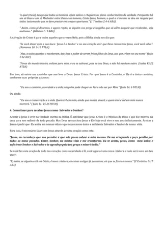 “o qual (Deus) deseja que todos os homens sejam salvos e cheguem ao pleno conhecimento da verdade. Porquanto há um só Deus e um só Mediador entre Deus e os homens, Cristo Jesus, homem, o qual a si mesmo se deu em resgate por todos: testemunho que se deve prestar em tempos oportunos.” (1 Timóteo 2:4-6 ARA) " Assim, como já dissemos, e agora repito, se alguém vos prega evangelho que vá além daquele que recebestes, seja anátema.." (Gálatas 1 : 9 ARA) A salvação de Cristo é para todos aqueles que crerem Nele, pois a Bíblia ainda nos diz que: "Se você disser com a sua boca: 'Jesus é o Senhor' e no seu coração crer que Deus ressuscitou Jesus, você será salvo". (Romanos 10: 9-10 NTLH) "Mas, a todos quantos o receberam, deu-lhes o poder de serem feitos filhos de Deus, aos que crêem no seu nome" (João 1:12 ACF) "Povos do mundo inteiro, voltem para mim, e eu os salvarei, pois eu sou Deus, e não há nenhum outro. (Isaías 45:22 NTLH) 
Por isso, só existe um caminho que nos leva a Deus: Jesus Cristo. Por que Jesus é o Caminho, e Ele é o único caminho, conforme suas próprias palavras: " Eu sou o caminho, a verdade e a vida; ninguém pode chegar ao Pai a não ser por Mim." (João 14: 6 NTLH) Ou ainda: 
" Eu sou a ressurreição e a vida. Quem crê em mim, ainda que morra, viverá; e quem vive e crê em mim nunca morrerá." ( João 11: 25-26 NTLH) 
4. Como fazer para receber Jesus como Salvador e Senhor? 
Aceitar a Jesus é crer na verdade escrita na Bíblia. É acreditar que Jesus Cristo é o Messias de Deus e que Ele morreu na cruz para nos redimir de todo pecado. Mas Deus ressuscitou Jesus e Ele hoje está vivo e nos ama infinitamente. Aceitar a Jesus é pedir que Ele entre em nossas vidas e que seja o nosso único e suficiente Salvador e Senhor de nossa vida. 
Para isso, é necessário falar com Jesus através de uma oração como esta: 
“Jesus, eu reconheço que sou pecador e que não posso salvar a mim mesmo. Eu me arrependo e peço perdão por todos os meus pecados. Entre, Senhor, na minha vida e me transforme. Eu te aceito, Jesus, como meu único e suficiente Senhor e Salvador e te agradeço pela tua graça e misericórdia.” 
Se você fez esta oração de todo teu coração, com sinceridade e fé, você agora é uma nova criatura e tudo será novo em teu viver: 
“E, assim, se alguém está em Cristo, é nova criatura; as coisas antigas já passaram; eis que se fizeram novas.” (2 Coríntios 5:17 ARA) 
