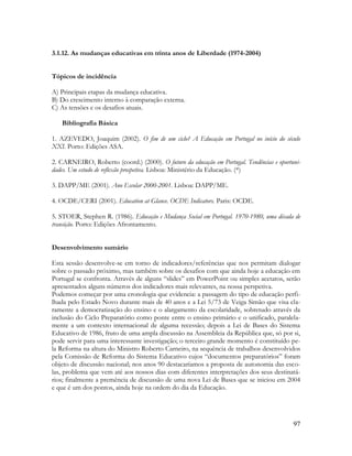 97
3.1.12. As mudanças educativas em trinta anos de Liberdade (1974-2004)
Tópicos de incidência
A) Principais etapas da mudança educativa.
B) Do crescimento interno à comparação externa.
C) As tensões e os desafios atuais.
Bibliografia Básica
1. AZEVEDO, Joaquim (2002). O fim de um ciclo? A Educação em Portugal no início do século
XXI. Porto: Edições ASA.
2. CARNEIRO, Roberto (coord.) (2000). O futuro da educação em Portugal. Tendências e oportuni-
dades. Um estudo de reflexão prospetiva. Lisboa: Ministério da Educação. (*)
3. DAPP/ME (2001). Ano Escolar 2000-2001. Lisboa: DAPP/ME.
4. OCDE/CERI (2001). Education at Glance. OCDE Indicators. Paris: OCDE.
5. STOER, Stephen R. (1986). Educação e Mudança Social em Portugal. 1970-1980, uma década de
transição. Porto: Edições Afrontamento.
Desenvolvimento sumário
Esta sessão desenvolve-se em torno de indicadores/referências que nos permitam dialogar
sobre o passado próximo, mas também sobre os desafios com que ainda hoje a educação em
Portugal se confronta. Através de alguns “slides” em PowerPoint ou simples acetatos, serão
apresentados alguns números dos indicadores mais relevantes, na nossa perspetiva.
Podemos começar por uma cronologia que evidencia: a passagem do tipo de educação perfi-
lhada pelo Estado Novo durante mais de 40 anos e a Lei 5/73 de Veiga Simão que visa cla-
ramente a democratização do ensino e o alargamento da escolaridade, sobretudo através da
inclusão do Ciclo Preparatório como ponte entre o ensino primário e o unificado, paralela-
mente a um contexto internacional de alguma recessão; depois a Lei de Bases do Sistema
Educativo de 1986, fruto de uma ampla discussão na Assembleia da República que, só por si,
pode servir para uma interessante investigação; o terceiro grande momento é constituído pe-
la Reforma na altura do Ministro Roberto Carneiro, na sequência de trabalhos desenvolvidos
pela Comissão de Reforma do Sistema Educativo cujos “documentos preparatórios” foram
objeto de discussão nacional; nos anos 90 destacaríamos a proposta de autonomia das esco-
las, problema que vem até aos nossos dias com diferentes interpretações dos seus destinatá-
rios; finalmente a premência de discussão de uma nova Lei de Bases que se iniciou em 2004
e que é um dos pontos, ainda hoje na ordem do dia da Educação.
 