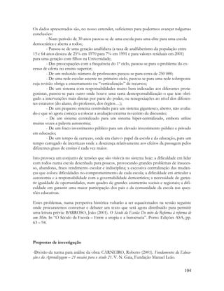 104
Os dados apresentados são, no nosso entender, suficientes para podermos avançar nalgumas
conclusões:
- Num período de 30 anos passou-se de uma escola para uma elite para uma escola
democrática e aberta a todos;
- Passou-se de uma geração analfabeta (a taxa de analfabetismo da população entre
15 e 64 anos desceu de 25% em 1970 para 7% em 1991 e para valores residuais em 2001)
para uma geração com filhos na Universidade;
- Das preocupações com a frequência do 1º ciclo, passou-se para o problema do ex-
cesso de oferta no ensino superior;
- De um reduzido número de professores passou-se para cerca de 250 000;
- De uma rede escolar assente no primeiro ciclo, passou-se para uma rede sobreposta
cuja revisão obriga a encerramento ou “verticalização” de recursos;
- De um sistema com responsabilidades muito bem indexadas aos diferentes prota-
gonistas, passou-se para outro onde houve uma certa desresponsabilização o que tem obri-
gado a intervenções mais diretas por parte do poder, ou renegociações ao nível dos diferen-
tes estatutos (do aluno, do professor, dos órgãos…);
- De um pequeno sistema controlado para um sistema gigantesco, aberto, não avalia-
do e que só agora começa a colocar a avaliação externa no centro da discussão;
- De um sistema centralizado para um sistema hiper-centralizado, embora utilize
muitas vezes a palavra autonomia;
- De um fraco investimento público para um elevado investimento público e privado
em educação;
- De um tempo de certezas, onde era claro o papel da escola e da educação, para um
tempo carregado de incertezas onde a descrença relativamente aos efeitos da passagem pelos
diferentes graus de ensino é cada vez maior.
Isto provoca um conjunto de tensões que são visíveis no sistema hoje: a dificuldade em lidar
com todos numa escola desenhada para poucos, provocando grandes problemas de insuces-
so, abandono, fraco rendimento escolar e indisciplina; a excessiva centralização das mudan-
ças que coloca dificuldades no comprometimento de cada escola; a dificuldade em articular a
autonomia e a responsabilidade com a governabilidade democrática; a necessidade de garan-
tir igualdade de oportunidades, num quadro de grandes assimetrias sociais e regionais; a difi-
culdade em garantir uma maior participação dos pais e da comunidade da escola nas ques-
tões educativas.
Estes problemas, numa perspetiva histórica voltarão a ser equacionados na sessão seguinte
onde procuraremos conversar e debater um texto que será agora distribuído para permitir
uma leitura prévia: BARROSO, João (2001). O Século da Escola: Do mito da Reforma à reforma de
um Mito. In “O Século da Escola – Entre a utopia e a burocracia”. Porto: Edições ASA, pp.
63 – 94.
Propostas de investigação
-Divisão da turma para análise da obra: CARNEIRO, Roberto (2001). Fundamentos da Educa-
ção e da Aprendizagem – 21 ensaios para o século 21. V. N. Gaia, Fundação Manuel Leão.
 