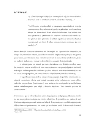 10
INTRODUÇÃO
“ (...) O real é sempre o objeto de uma ficção, ou seja, de uma construção
do espaço onde se entrelaçam o visível, o dizível e o fazível (...).”1
“ (...) O mestre só pode reduzir o afastamento na condição de o recriar
constantemente. Para substituir a ignorância pelo saber, tem de caminhar
sempre um passo mais à frente, reintroduzindo entre ele e o aluno uma
nova ignorância. (...) O mestre não é apenas o indivíduo que detém o sa-
ber ignorado pelo ignorante. É também aquele que sabe como fazer da
coisa ignorada um objeto de saber, em que momento e segundo que pro-
tocolo (...).”2
Jacques Rancière é um dos autores que nos fascina pela sua capacidade de surpreender, de
instigar um pensamento rebelde, de dizer com aparente simplicidade aquilo que, dito, parece
quase banal. A escolha destas duas entradas recorrendo às suas palavras (melhor dito, às do
seu tradutor) ajudam-nos a pontuar os dois objetivos essenciais desta publicação:
-o primeiro passa por assumir que nunca haverá uma obra definitiva e todo o traba-
lho publicado passa a ser objeto de uma construção entre o responsável pelo texto inicial,
mas depois também por todos os leitores que irão inscrever nesse texto interpretações, no-
vas ideias, novas perspetivas, em suma, um texto complementar (formal ou informal);
-o segundo desvenda desde já uma postura pedagógica de partilha, uma maneira hu-
milde de construirmos ciência, uma vontade imensa de recriar conhecimento com a colabo-
ração dos nossos alunos (interlocutores), uma aceitação de uma ignorância partilhada que
terá de estabelecer pontes para atingir o desejado objetivo – “fazer da coisa ignorada um
objeto de saber”.
O protocolo a que se refere Rancière, será o das perspetivas pedagógicas, didáticas e científi-
cas que aparecerão corporizadas nas opções pela divisão de conteúdos, nos tópicos de inci-
dência que elegemos para cada sessão, na linha de desenvolvimento escolhida, nas sugestões
bibliográficas que priorizamos e nas outras que resolvemos incluir de forma mais desenvol-
1
RANCIÈRE, Jacques (2010) – O Espectador Emancipado. Lisboa: Orfeu Negro, p. 112.
2
Idem, p. 16.
 