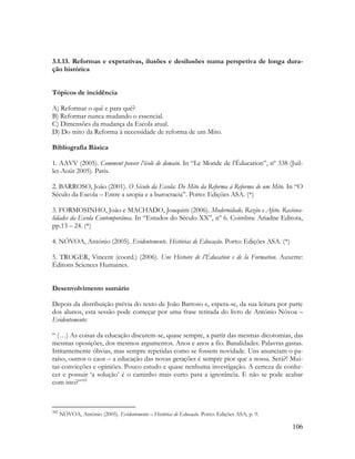 106
3.1.13. Reformas e expetativas, ilusões e desilusões numa perspetiva de longa dura-
ção histórica
Tópicos de incidência
A) Reformar o quê e para quê?
B) Reformar nunca mudando o essencial.
C) Dimensões da mudança da Escola atual.
D) Do mito da Reforma à necessidade de reforma de um Mito.
Bibliografia Básica
1. AAVV (2005). Comment penser l’école de demain. In “Le Monde de l‟Éducation”, nº 338 (Juil-
let-Août 2005). Paris.
2. BARROSO, João (2001). O Século da Escola: Do Mito da Reforma à Reforma de um Mito. In “O
Século da Escola – Entre a utopia e a burocracia”. Porto: Edições ASA. (*)
3. FORMOSINHO, João e MACHADO, Joaquim (2006). Modernidade, Razão e Afeto. Raciona-
lidades da Escola Contemporânea. In “Estudos do Século XX”, nº 6. Coimbra: Ariadne Editora,
pp.13 – 24. (*)
4. NÓVOA, António (2005). Evidentemente. Histórias de Educação. Porto: Edições ASA. (*)
5. TROGER, Vincent (coord.) (2006). Une Histoire de l’Éducation e de la Formation. Auxerre:
Éditons Sciences Humaines.
Desenvolvimento sumário
Depois da distribuição prévia do texto de João Barroso e, espera-se, da sua leitura por parte
dos alunos, esta sessão pode começar por uma frase retirada do livro de António Nóvoa –
Evidentemente:
“ (…) As coisas da educação discutem-se, quase sempre, a partir das mesmas dicotomias, das
mesmas oposições, dos mesmos argumentos. Anos e anos a fio. Banalidades. Palavras gastas.
Irritantemente óbvias, mas sempre repetidas como se fossem novidade. Uns anunciam o pa-
raíso, outros o caos – a educação das novas gerações é sempre pior que a nossa. Será?! Mui-
tas convicções e opiniões. Pouco estudo e quase nenhuma investigação. A certeza de conhe-
cer e possuir „a solução‟ é o caminho mais curto para a ignorância. E não se pode acabar
com isto?”102
102
NÓVOA, António (2005). Evidentemente – Histórias de Educação. Porto: Edições ASA, p. 9.
 