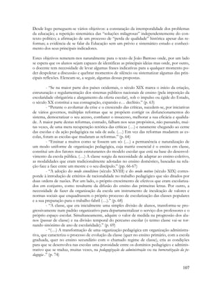 107
Desde logo perseguem-se vários objetivos: a constatação da intemporalidade dos problemas
da educação; a repetição sistemática das “soluções milagrosas” independentemente do con-
texto político; a afirmação de um processo de “perda de qualidade” histórica apesar das re-
formas; a evidência de se falar da Educação sem um prévio e sistemático estudo e conheci-
mento dos seus principais indicadores.
Estes objetivos remetem-nos naturalmente para o texto de João Barroso onde, por um lado
se espera que os alunos sejam capazes de identificas as principais ideias mas onde, por outro,
o docente tem necessidade de levar algumas frases indicativas para a qualquer momento po-
der despoletar a discussão e quebrar momentos de silêncio ou sistematizar algumas das prin-
cipais reflexões. Elencam-se, a seguir, algumas dessas propostas.
- “Se na maior parte dos países ocidentais, o século XIX marca o início da criação,
estruturação e regulamentação dos sistemas públicos nacionais de ensino (pela imposição da
escolaridade obrigatória e alargamento da oferta escolar), sob o impulso ou égide do Estado,
o século XX constitui a sua consagração, expansão e… declínio.” (p. 63)
- “Perante o avolumar da crise e o crescendo das críticas, sucedem-se, por iniciativas
de vários governos, múltiplas reformas que se propõem corrigir os disfuncionamentos do
sistema, democratizar o seu acesso, combater o insucesso, melhorar a sua eficácia e qualida-
de. A maior parte destas reformas, contudo, falham nos seus propósitos, não passando, mui-
tas vezes, de uma mera recuperação retórica das críticas (…) e raramente chegando ao cerne
das escolas e da ação pedagógica na sala de aula. (…) Em vez das reformas mudarem as es-
colas, foram as escolas que mudaram as reformas.” (p. 64)
- “Ensinar a muitos como se fossem um só: (…) a permanência e naturalização de
um modo uniforme de organização pedagógica, cuja matriz essencial é o ensino em classe,
constitui um dos fatores mais estruturantes do modelo escolar que está na base do desenvol-
vimento da escola pública. (…) A classe surgiu da necessidade de adaptar ao ensino coletivo,
as modalidades que eram tradicionalmente adotadas no ensino doméstico, baseadas na rela-
ção face a face entre um mestre e o seu discípulo.” (pp. 66-67)
- “A adoção do modo simultâneo (século XVIII) e do modo mútuo (século XIX) corres-
ponde à introdução de critérios de racionalidade no trabalho pedagógico que são ditados por
duas ordens de razões. Por um lado, o próprio crescimento de efetivos que eram escolariza-
dos em conjunto, como resultante da difusão do ensino das primeiras letras. Por outro, a
necessidade de fazer da organização da escola um instrumento de inculcação de valores e
normas sociais que enquadrassem o próprio processo de escolarização das classes populares
e a sua preparação para o trabalho fabril (…).” (p. 68)
- “A classe, que era inicialmente uma simples divisão de alunos, transforma-se pro-
gressivamente num padrão organizativo para departamentalizar o serviço dos professores e o
próprio espaço escolar. Simultaneamente, adquire o valor de medida na progressão dos alu-
nos (passar de classe) e na divisão temporal do percurso escolar (o termo classe vai-se tor-
nando sinónimo de ano de escolaridade).” (p. 69)
- “(…) A transformação de uma organização pedagógica em organização administra-
tiva, que caracteriza o processo de evolução da classe (quer no ensino primário, com a escola
graduada, quer no ensino secundário com o chamado regime de classe), cria as condições
para que se desenvolva nas escolas uma porosidade entre os domínios pedagógico e adminis-
trativo que se traduz, muitas vezes, na pedagogização da administração ou na burocratização da pe-
dagogia .” (p. 74)
 