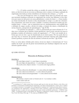 108
- “(…) O núcleo central das críticas ao modelo do ensino de classe reside, desde o
início, no fato de ele não ter em conta as diferenças entre os alunos e de impor o primado da
organização (necessária ao ensino simultâneo) aos interesses das crianças (…).” (p.76)
- “No caso de Portugal são vários os exemplos destes tipos de reformas que tenta-
ram introduzir mudanças estruturais na organização das escolas, mas falharam os seus obje-
tivos por nunca ter sido posto em causa, globalmente, o ensino de classe (…). Estas mudan-
ças foram introduzidas de maneira avulsa, desarticulada no tempo e ao sabor de voluntaris-
mos conjunturais, sem terem em conta a unidade e coerência estrutural do modelo que pre-
tendiam atacar – a classe – que se caracterizava por ser, simultaneamente, uma unidade para
a definição do espaço escolar, a divisão de tempo, a seriação dos alunos, a distribuição do
serviço docente, a progressão das aprendizagens. ” (pp. 81-82)
- “As reformas em educação (…) têm-se caracterizado por serem reformas de 1ª or-
dem, isto é, reformas que se limitam a tentar aperfeiçoar o que já existe, sem pôr em causa os
princípios, modelos de referência e modos de organização (…)103
. Ora é este modelo de re-
forma que está em crise e que foi abandonado já em muitos países. Por isso pode dizer-se
que hoje face ao insucesso das grandes mudanças estruturais impostas pela administração
central à periferia, se passou do mito da reforma à reforma de um mito.” (pp. 82-84)
Estas ou outras ideias referidas pelos alunos, levam-nos depois à sistematização do “novo
espírito da escola” que terá de passar necessariamente por mudanças nalgumas das suas di-
mensões (quadro síntese).
QUADRO SÍNTESE
Dimensões da Mudança da Escola
POLÍTICA
De uma lógica estatal → a uma lógica comunitária
De uma lógica da dependência → a uma lógica da autonomia
Da escola como objecto técnico → à escola como lugar político
CULTURAL
De uma cultura da subordinação → a uma cultura da implicação
De uma cultura de isolamento → a uma cultura de parceria
De uma cultura da homogeneidade → a uma cultura da diversidade
PEDAGÓGICA
Do ensinar a muitos como se fossem um só → ao ensinar a todos
como sendo cada um
103
As mudanças de 1ª ordem tentam fazer com que aquilo que já existe seja mais eficiente e mais eficaz, sem
perturbar as características fundamentais da organização, sem alterar substancialmente o modo como os adultos
e as crianças executam os seus papéis. Em contrapartida as mudanças de 2ª ordem procuram alterar os proces-
sos constitutivos das organizações e introduzir novas metas, estruturas e papéis que transformem a maneira
familiar de fazer as coisas em novos procedimentos para resolver problemas persistentes – CUBAN, Larry
(1990). A Fundamental Puzzle of School Reform. In “Schools as colaboratives cultures: creating the future now”.
New York: The Falmer Press (pp. 71-78), citado por BARROSO (2001).
 