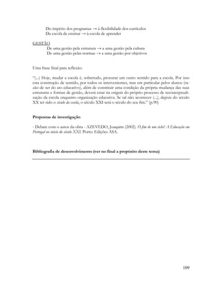 109
Do império dos programas → à flexibilidade dos currículos
Da escola de ensinar → à escola de aprender
GESTÃO
De uma gestão pela estrutura → a uma gestão pela cultura
De uma gestão pelas normas → a uma gestão por objetivos
Uma frase final para reflexão:
“(...) Hoje, mudar a escola é, sobretudo, procurar um outro sentido para a escola. Por isso
esta construção de sentido, por todos os intervenientes, mas em particular pelos alunos (ra-
zão de ser do ato educativo), além de constituir uma condição da própria mudança das suas
estruturas e formas de gestão, deverá estar na origem do próprio processo de reconceptuali-
zação da escola enquanto organização educativa. Se tal não acontecer (...), depois do século
XX ter sido o século da escola, o século XXI será o século do seu fim.” (p.90)
Propostas de investigação
- Debate com o autor da obra - AZEVEDO, Joaquim (2002). O fim de um ciclo? A Educação em
Portugal no início do século XXI. Porto: Edições ASA.
Bibliografia de desenvolvimento (ver no final a propósito deste tema)
 