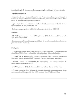 111
3.2.2.A utilização de fontes secundárias e a produção e utilização de bases de dados
Tópicos de incidência
- Exemplificação das potencialidades do Cd com “Repertório da Imprensa de Educação e
Ensino”, “Catálogo da Imprensa de Educação e Ensino”, “Dicionário de Educadores Portu-
gueses” e “Bibliografia Portuguesa de Educação”.
- Apresentação da base de dados de teses de Mestrado e Doutoramento em História da Edu-
cação disponível em web//letras.up.pt/dh.
- Indicação de alguns projetos de História da Educação acessíveis em CD-ROM.
Recursos
- CD-ROM que acompanha o livro NÒVOA, António (2005). Evidentemente. Histórias de Edu-
cação. Porto: Edições ASA.
- Estrutura de uma ficha de leitura e potencialidades da sua informatização (exemplo no pro-
grama informático Filemaker).
Bibliografia
1. CANDEIAS, António (Direção e coordenação) (2004) Alfabetização e Escola em Portugal nos
séculos XIX e XX. Os Censos e as Estatísticas. Lisboa: Fundação Calouste Gulbenkian.
2. CHARMASSON, Thérèse (2006). Histoire de l’enseignement XIXe – Xxe siècles. Paris: Institut
National de Recherche Pédagogique/Comité des Travaux Historiques et Scientifiques
3. NÒVOA, António e SANTA CLARA, Ana Teresa (2003). Liceus de Portugal. Histórias. Ar-
quivos. Memórias. Porto: Edições ASA.
4. NÒVOA, António (2005). Evidentemente. Histórias de Educação. Porto: Edições ASA.
5. Ó, Jorge Ramos do (2003). O Governo de Si Mesmo. Modernidade pedagógica e encenações discipli-
nares do aluno liceal (último quartel do século XIX – meados do século XX). Lisboa: Educa.
 