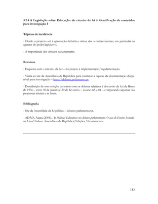 113
3.2.4.A Legislação sobre Educação: do circuito da lei à identificação de conteúdos
para investigação I
Tópicos de incidência
- Desde o projecto até à aprovação definitiva vários são os intervenientes, em particular os
agentes do poder legislativo.
- A importância dos debates parlamentares.
Recursos
- Esquema com o circuito da Lei – do projeto à implementação/regulamentação.
- Visita ao site da Assembleia da República para constatar a riqueza da documentação dispo-
nível para investigação – http://debates.parlamento.pt.
- Distribuição de uma seleção de textos com os debates relativos à discussão da Lei de Bases
de 1936 – entre 30 de janeiro e 20 de fevereiro – sessões 68 a 81 – comparando algumas das
propostas iniciais e as finais.
Bibliografia
- Site da Assembleia da República – debates parlamentares.
- ADÃO, Áurea (2001). As Políticas Educativas nos debates parlamentares. O caso do Ensino Secundá-
rio Liceal. Lisboa: Assembleia da República/Edições Afrontamento.
 
