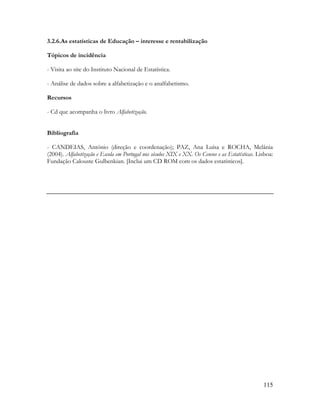115
3.2.6.As estatísticas de Educação – interesse e rentabilização
Tópicos de incidência
- Visita ao site do Instituto Nacional de Estatística.
- Análise de dados sobre a alfabetização e o analfabetismo.
Recursos
- Cd que acompanha o livro Alfabetização.
Bibliografia
- CANDEIAS, António (direção e coordenação); PAZ, Ana Luísa e ROCHA, Melânia
(2004). Alfabetização e Escola em Portugal nos séculos XIX e XX. Os Censos e as Estatísticas. Lisboa:
Fundação Calouste Gulbenkian. [Inclui um CD ROM com os dados estatísticos].
 