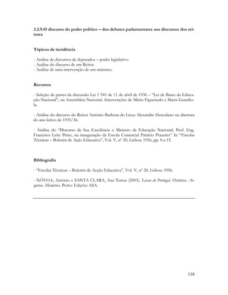 118
3.2.9.O discurso do poder político – dos debates parlamentares aos discursos dos rei-
tores
Tópicos de incidência
- Análise de discursos de deputados – poder legislativo.
- Análise do discurso de um Reitor.
- Análise de uma intervenção de um ministro.
Recursos
- Seleção de partes da discussão Lei 1 941 de 11 de abril de 1936 – “Lei de Bases da Educa-
ção Nacional”, na Assembleia Nacional. Intervenções de Mário Figueiredo e Maria Guardio-
la.
- Análise do discurso do Reitor António Barbosa do Liceu Alexandre Herculano na abertura
do ano letivo de 1935/36.
- Análise do “Discurso de Sua Excelência o Ministro da Educação Nacional, Prof. Eng.
Francisco Leite Pinto, na inauguração da Escola Comercial Patrício Prazeres” In “Escolas
Técnicas – Boletim de Ação Educativa”, Vol. V, nº 20, Lisboa: 1956, pp. 8 a 13.
Bibliografia
- “Escolas Técnicas – Boletim de Acção Educativa”, Vol. V, nº 20, Lisboa: 1956.
- NÒVOA, António e SANTA CLARA, Ana Teresa (2003). Liceus de Portugal. Histórias. Ar-
quivos. Memórias. Porto: Edições ASA.
 