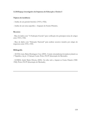 119
3.2.10.Espaço investigativo da Imprensa de Educação e Ensino I
Tópicos de incidência
- Análise de um período histórico (1910 a 1926).
- Análise de um tema específico – Inspeção do Ensino Primário.
Recursos
- Base de dados com “A Federação Escolar” para verificação dos principais temas de artigos
entre 1910 e 1926.
- Base de dados com “Educação Nacional” para analisar assuntos tratados por artigos de
inspetores entre 1935 e 1945.
Bibliografia
- ALVES, Luísa Maria Domingues Cruz (2005). Estatuto sócio-profissional do professor primário na
1ª República à luz de A Federação Escolar. Porto: FLUP (dissertação de Mestrado).
- GOMES, Isabel Maria Oliveira (2005). Um olhar sobre a Inspeção no Ensino Primário (1940-
1960). Porto: FLUP (dissertação de Mestrado).
 