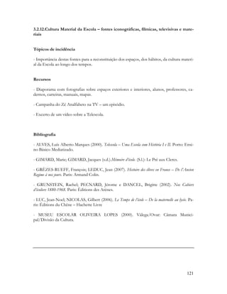 121
3.2.12.Cultura Material da Escola – fontes iconográficas, fílmicas, televisivas e mate-
riais
Tópicos de incidência
- Importância destas fontes para a reconstituição dos espaços, dos hábitos, da cultura materi-
al da Escola ao longo dos tempos.
Recursos
- Diaporama com fotografias sobre espaços exteriores e interiores, alunos, professores, ca-
dernos, carteiras, manuais, mapas.
- Campanha do Zé Analfabeto na TV – um episódio.
- Excerto de um vídeo sobre a Telescola.
Bibliografia
- ALVES, Luís Alberto Marques (2000). Telescola – Uma Escola com História I e II. Porto: Ensi-
no Básico Mediatizado.
- GIMARD, Marie; GIMARD, Jacques (s.d.).Mémoire d’école. (S.l.): Le Pré aux Clercs.
- GRÈZES-RUEFF, François; LEDUC, Jean (2007). Histoire des élèves en France – De l’Ancien
Regime à nos jours. Paris: Armand Colin.
- GRUNSTEIN, Rachel; PECNARD, Jérome e DANCEL, Brigitte (2002). Nos Cahiers
d’écoliers 1880-1968. Paris: Èditions des Arènes.
- LUC, Jean-Noel; NICOLAS, Gilbert (2006). Le Temps de l’école – De la maternelle au lycée. Pa-
ris: Éditions du Chêne – Hachette Livre
- MUSEU ESCOLAR OLIVEIRA LOPES (2000). Válega/Ovar: Câmara Munici-
pal/Divisão da Cultura.
 