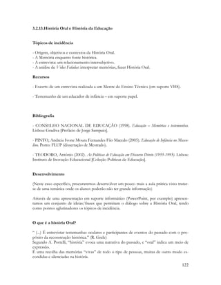 122
3.2.13.História Oral e História da Educação
Tópicos de incidência
- Origem, objetivos e contextos da História Oral.
- A Memória enquanto fonte histórica.
- A entrevista: um relacionamento intersubjetivo.
- A análise de Vidas Faladas: interpretar memórias, fazer História Oral.
Recursos
- Excerto de um entrevista realizada a um Mestre do Ensino Técnico (em suporte VHS).
- Testemunho de um educador de infância – em suporte papel.
Bibliografia
- CONSELHO NACIONAL DE EDUCAÇÃO (1998). Educação – Memórias e testemunhos.
Lisboa: Gradiva [Prefácio de Jorge Sampaio].
- PINTO, Andreia Ivone Moura Fernandes Fão Macedo (2005). Educação de Infância no Mascu-
lino. Porto: FLUP (dissertação de Mestrado).
- TEODORO, António (2002). As Políticas de Educação em Discurso Direto (1955-1995). Lisboa:
Instituto de Inovação Educacional [Coleção Políticas de Educação].
Desenvolvimento
(Neste caso específico, procuraremos desenvolver um pouco mais a aula prática visto tratar-
se de uma temática onde os alunos poderão não ter grande informação)
Através de uma apresentação em suporte informático (PowerPoint, por exemplo) apresen-
tamos um conjunto de ideias/frases que permitam o diálogo sobre a História Oral, tendo
como pontos aglutinadores os tópicos de incidência.
O que é a história Oral?
“ (...) É entrevistar testemunhas oculares e participantes de eventos do passado com o pro-
pósito da reconstrução histórica.” (R. Grele)
Segundo A. Portelli, “história” evoca uma narrativa do passado, e “oral” indica um meio de
expressão.
É uma recolha das memórias “vivas” de todo o tipo de pessoas, muitas de outro modo es-
condidas e silenciadas na história.
 