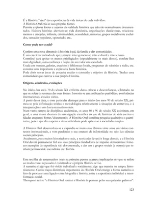 123
É a História “viva” das experiências de vida únicas de cada indivíduo.
A História Oral cria as suas próprias fontes.
Permite explorar fontes e aspetos da realidade histórica que não são normalmente documen-
tados. Elabora histórias alternativas: vida doméstica, organizações clandestinas, relaciona-
mentos e emoções, infância, criminalidade, sexualidade, minorias, grupos socialmente excluí-
dos, camadas populares, operariado, etc..
Como pode ser usada?
Confere uma nova dimensão à história local, da família e das comunidades.
É um excelente método de aproximação inter-geracional, inter-cultural e inter-classes.
Contribui para apoiar os menos privilegiados (especialmente os mais idosos), confere-lhes
mais dignidade, auto-confiança e noção do seu valor em sociedade.
Usada em museus, galerias, arquivos e bibliotecas locais, programas de televisão e rádio, etc.
constitui uma importante e expressiva fonte histórica.
Pode abrir novas áreas de pesquisa mudar o conteúdo e objetivo da História. Traduz uma
comunidade que escreve a sua própria História.
Origens, contextos, evoluções
No início dos anos 70 do século XX enfrenta duras críticas e desconfianças, sobretudo no
que se refere à natureza das suas fontes. Investiu-se em publicações periódicas, conferências
internacionais, estudos vários.
A partir dessa data, e com particular destaque para o início dos anos 90 do século XX, pri-
mou-se pela sofisticação teórica e metodológica relativamente à situações de entrevista, e à
interpretação e uso dos testemunhos orais.
Num vasto campo de disciplinas académicas, os anos 80 e 90 do século XX assistiram, em
geral, a uma maior abertura da investigação científica ao uso de histórias de vida escritas e
faladas enquanto fontes/documentos. A História Oral combina pesquisa qualitativa e quanti-
tativa, pois o que diz respeito a vidas individuais pode aplicar-se a sociedades amplas.
A História Oral desenvolveu-se e expandiu-se muito nos últimos vinte anos em vários con-
textos internacionais, e vem perdendo o seu estatuto de inferioridade no seio das ciências
sociais principais.
Atualmente, para muitos historiadores orais, a teoria não deverá ir longe demais, e a História
Oral deverá permanecer fiel aos seus princípios fundadores de impulso democrático: forne-
cer exemplos de experiência não documentada, e dar voz a grupos sociais (e outros) que te-
nham permanecido escondidos da História.
Esta recolha de testemunhos orais na primeira pessoa acarreta implicações no que se refere
ao modo como o passado é construído e a própria História se faz.
A narrativa é algo que foi vivido individual e socialmente, algo que transita no tempo, histo-
ricamente. Como traços distintivos importantes da História Oral emerge a forma narrativa o
fato de procurar uma ligação entre biografia e história, entre a experiência individual e trans-
formação social.
Thompson refere “a História Oral restitui a História às pessoas pelas suas próprias palavras”.
 