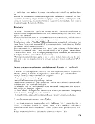 124
A História Oral é uma poderosa ferramenta de transformação do significado social da Histó-
ria.
Pretende um melhor conhecimento de certos processos históricos (ex. ultrapassar um passa-
do coletivo traumático), integrar determinados grupos sociais, étnicos, auxiliar grupos desfa-
vorecidos, trabalhadores, movimentos feministas e de contestação social, etc., num processo
de democratização da memória e história.
Fiabilidade?
As relações existentes entre experiência e memória, narrativa e identidade manifestam a ne-
cessidade de uma compreensão crítica sobre o uso da memória enquanto fonte para a inves-
tigação social e histórica.
Inúmeras discussões em torno da História Oral contestam a “fiabilidade”, validade e uso de
testemunhos orais enquanto fontes históricas representativas.
Com é possível avaliar a “fiabilidade”? Há que fazer uso de estratégias de confrontação com
outras fontes (processo de triangulação). O testemunho oral não é mais ou menos fiável do
que qualquer outro documento histórico.
Importa reter que não há testemunhos orais “falsos”. Após verificar a credibilidade fatual, e
fazer uso de critérios de crítica e contextualização históricas que se aplicam a todas as fontes,
os testemunhos “falsos” (que são sempre psicologicamente verdadeiros, tal como enfatiza
Portelli) revelam tanto como os factualmente corretos.
“As fontes orais dizem-nos não apenas o que as pessoas fizeram, mas aquilo que elas quise-
ram fazer, o que elas acreditaram estar a fazer, e o que agora pensam que fizeram” (POR-
TELLI).
Aspetos acerca da memória que os historiadores orais devem ter em consideração
A memória não é um repositório passivo de fatos, mas um processo ativo de criação de sig-
nificados (Portelli). A memória de longa duração é mais forte do que a de curta duração.
Assim, o historiador oral deve refletir sobre o seguinte:
-O que permanece na memória e porquê
-A memória é frequentemente organizada e planeada
-Aquilo que recordamos não é necessariamente o mesmo que relatamos: seleção conscien-
te/inconsciente – e o significado do silêncio
-As memórias orais são visuais, personificadas e o seu modo de expressão conta muito (ex.
sons, interjeições, linguagem corporal)
-O ato de lembrar é retrospectivo: é influenciado e moldado pela experiência subsequente e
memória cultural – é um processo ativo e criativo.
-O ato de lembrar é relacional (consciência individual e colectiva/noção de audiência).
A entrevista: um relacionamento intersubjetivo
A entrevista é o momento fundamental da prática da História Oral. O produto final é a en-
trevista, normalmente gravada em suporte áudio. O relacionamento entrevistador-
entrevistado assume a maior importância, e acarreta questões éticas, epistemológicas e políti-
cas.
Haverá uma forma correcta de conduzir uma entrevista de História Oral?
 