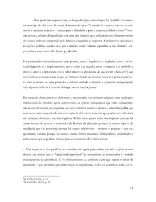12
- Não podemos esquecer que, na longa duração, nem sempre foi “pedida” à escola o
mesmo tipo de objetivos. Se numa determinada época “a missão da escola já não se circuns-
crevia a capacitar cidadãos – educar para a liberdade e para a responsabilidade cívicas”6
nou-
tras épocas, esbater desigualdades era uma das funções que atribuíram aos diferentes níveis
de ensino, embora começando pelo básico e chegando ao superior. Conhecer os discursos e
as opções políticas ajudam-nos, por exemplo, nesta vertente específica a não ficarmos sur-
preendidos com muitas das fontes produzidas.
Foi procurando sistematicamente estas pontes, entre o implícito e o explícito, entre o refor-
mado/legislado e o implementado, entre o dito e o negado, entre o material e o simbólico,
entre o saber e a ignorância (ou o saber relativo à ignorância de que escreve Rancière7
) que
construímos as nossas aulas (a que preferimos chamar de sessões) teóricas e práticas, primei-
ro num contexto de uma perceção a anteriori unidade curricular e a posteriori enriquecendo
com algumas inflexões fruto do diálogo com os interlocutores.
Do resultado deste processo elaborativo, encontrarão nas próximas páginas: uma explicação
institucional do produto agora apresentado; as opções pedagógicas que estão subjacentes;
um desenvolvimento do programa nas suas vertentes teórica e prática e uma bibliografia que
assume-se como sugestão de sistematização de diferentes materiais que podem ser utilizados
em contexto formativo ou investigativo. Todas estas partes estão incompletas: porque há
outras formas de pensar os conteúdos de História da educação; porque há outros tópicos de
incidência que são possíveis; porque há outras subdivisões – teóricas e práticas – que são
igualmente válidas; porque há muitas outras fontes materiais, bibliográficas, multimédia e
audiovisuais que se podiam chamar para o tratamento dos vários temas.
... Mas esquecer e não partilhar os caminhos até agora percorridos por nós e pelos nossos
alunos, era aceitar que a “lógica embrutecedora” da inoperância se sobrepunha à vontade
emancipatória da ignorância. É “o conhecimento da distância exata que separa o saber da
ignorância “ que permitirá aproveitar todas as experiências, todos os caminhos, todas as in-
6
JUSTINO (2010), p. 35.
7
RANCIÈRE (2010), p. 17.
 