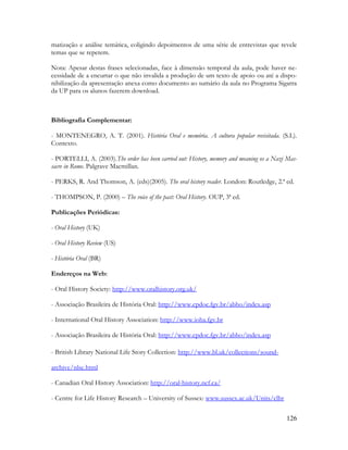 126
matização e análise temática, coligindo depoimentos de uma série de entrevistas que revele
temas que se repetem.
Nota: Apesar destas frases selecionadas, face à dimensão temporal da aula, pode haver ne-
cessidade de a encurtar o que não invalida a produção de um texto de apoio ou até a dispo-
nibilização da apresentação anexa como documento ao sumário da aula no Programa Sigarra
da UP para os alunos fazerem download.
Bibliografia Complementar:
- MONTENEGRO, A. T. (2001). História Oral e memória. A cultura popular revisitada. (S.L).
Contexto.
- PORTELLI, A. (2003).The order has been carried out: History, memory and meaning os a Nazi Mas-
sacre in Rome. Palgrave Macmillan.
- PERKS, R. And Thomson, A. (eds)(2005). The oral history reader. London: Routledge, 2.ª ed.
- THOMPSON, P. (2000) – The voice of the past: Oral History. OUP, 3ª ed.
Publicações Periódicas:
- Oral History (UK)
- Oral History Review (US)
- História Oral (BR)
Endereços na Web:
- Oral History Society: http://www.oralhistory.org.uk/
- Associação Brasileira de História Oral: http://www.cpdoc.fgv.br/abho/index.asp
- International Oral History Association: http://www.ioha.fgv.br
- Associação Brasileira de História Oral: http://www.cpdoc.fgv.br/abho/index.asp
- British Library National Life Story Collection: http://www.bl.uk/collections/sound-
archive/nlsc.html
- Canadian Oral History Association: http://oral-history.ncf.ca/
- Centre for Life History Research – University of Sussex: www.sussex.ac.uk/Units/clhr
 
