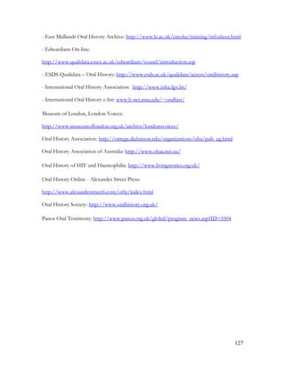 127
- East Midlands Oral History Archive: http://www.le.ac.uk/emoha/training/infosheet.html
- Edwardians On-line:
http://www.qualidata.essex.ac.uk/edwardians/sound/introduction.asp
- ESDS Qualidata – Oral History: http://www.esds.ac.uk/qualidata/access/oralhistory.asp
- International Oral History Association: http://www.ioha.fgv.br/
- International Oral History e-list: www.h-net.msu.edu/~oralhist/
Museum of London, London Voices:
http://www.museumoflondon.org.uk/archive/londonsvoices/
Oral History Association: http://omega.dickinson.edu/organizations/oha/pub_eg.html
Oral History Association of Australia: http://www.ohaa.net.au/
Oral History of HIV and Haemophilia: http://www.livingstories.org.uk/
Oral History Online - Alexander Street Press:
http://www.alexanderstreet6.com/orhi/index.html
Oral History Society: http://www.oralhistory.org.uk/
Panos Oral Testimony: http://www.panos.org.uk/global/program_news.asp?ID=1004
 