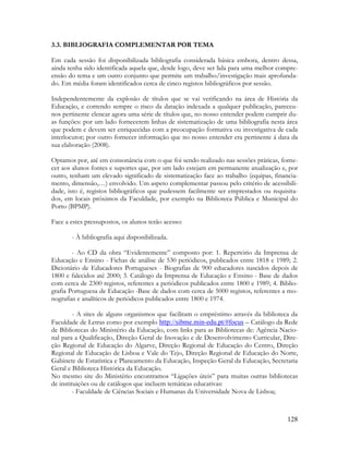 128
3.3. BIBLIOGRAFIA COMPLEMENTAR POR TEMA
Em cada sessão foi disponibilizada bibliografia considerada básica embora, dentro dessa,
ainda tenha sido identificada aquela que, desde logo, deve ser lida para uma melhor compre-
ensão do tema e um outro conjunto que permite um trabalho/investigação mais aprofunda-
do. Em média foram identificados cerca de cinco registos bibliográficos por sessão.
Independentemente da explosão de títulos que se vai verificando na área de História da
Educação, e correndo sempre o risco da datação indexada a qualquer publicação, pareceu-
nos pertinente elencar agora uma série de títulos que, no nosso entender podem cumprir du-
as funções: por um lado fornecerem linhas de sistematização de uma bibliografia nesta área
que podem e devem ser enriquecidas com a preocupação formativa ou investigativa de cada
interlocutor; por outro fornecer informação que no nosso entender era pertinente á data da
sua elaboração (2008).
Optamos por, até em consonância com o que foi sendo realizado nas sessões práticas, forne-
cer aos alunos fontes e suportes que, por um lado estejam em permanente atualização e, por
outro, tenham um elevado significado de sistematização face ao trabalho (equipas, financia-
mento, dimensão,…) envolvido. Um aspeto complementar passou pelo critério de acessibili-
dade, isto é, registos bibliográficos que pudessem facilmente ser emprestados ou requisita-
dos, em locais próximos da Faculdade, por exemplo na Biblioteca Pública e Municipal do
Porto (BPMP).
Face a estes pressupostos, os alunos terão acesso:
- À bibliografia aqui disponibilizada.
- Ao CD da obra “Evidentemente” composto por: 1. Repertório da Imprensa de
Educação e Ensino - Fichas de análise de 530 periódicos, publicados entre 1818 e 1989; 2.
Dicionário de Educadores Portugueses - Biografias de 900 educadores nascidos depois de
1800 e falecidos até 2000; 3. Catálogo da Imprensa de Educação e Ensino - Base de dados
com cerca de 2300 registos, referentes a periódicos publicados entre 1800 e 1989; 4. Biblio-
grafia Portuguesa de Educação -Base de dados com cerca de 5000 registos, referentes a mo-
nografias e analíticos de periódicos publicados entre 1800 e 1974.
- A sites de alguns organismos que facilitam o empréstimo através da biblioteca da
Faculdade de Letras como por exemplo http://sibme.min-edu.pt/#focus – Catálogo da Rede
de Bibliotecas do Ministério da Educação, com links para as Bibliotecas de: Agência Nacio-
nal para a Qualificação, Direção Geral de Inovação e de Desenvolvimento Curricular, Dire-
ção Regional de Educação do Algarve, Direção Regional de Educação do Centro, Direção
Regional de Educação de Lisboa e Vale do Tejo, Direção Regional de Educação do Norte,
Gabinete de Estatística e Planeamento da Educação, Inspeção Geral da Educação, Secretaria
Geral e Biblioteca Histórica da Educação.
No mesmo site do Ministério encontramos “Ligações úteis” para muitas outras bibliotecas
de instituições ou de catálogos que incluem temáticas educativas:
- Faculdade de Ciências Sociais e Humanas da Universidade Nova de Lisboa;
 