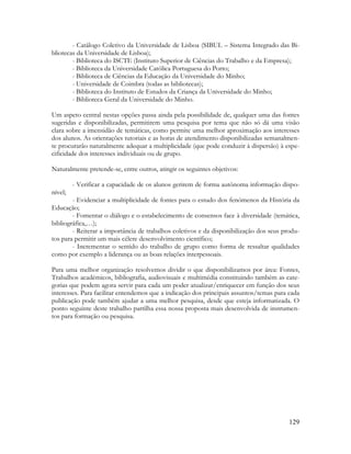 129
- Catálogo Coletivo da Universidade de Lisboa (SIBUL – Sistema Integrado das Bi-
bliotecas da Universidade de Lisboa);
- Biblioteca do ISCTE (Instituto Superior de Ciências do Trabalho e da Empresa);
- Biblioteca da Universidade Católica Portuguesa do Porto;
- Biblioteca de Ciências da Educação da Universidade do Minho;
- Universidade de Coimbra (todas as bibliotecas);
- Biblioteca do Instituto de Estudos da Criança da Universidade do Minho;
- Biblioteca Geral da Universidade do Minho.
Um aspeto central nestas opções passa ainda pela possibilidade de, qualquer uma das fontes
sugeridas e disponibilizadas, permitirem uma pesquisa por tema que não só dá uma visão
clara sobre a imensidão de temáticas, como permite uma melhor aproximação aos interesses
dos alunos. As orientações tutoriais e as horas de atendimento disponibilizadas semanalmen-
te procurarão naturalmente adequar a multiplicidade (que pode conduzir à dispersão) à espe-
cificidade dos interesses individuais ou de grupo.
Naturalmente pretende-se, entre outros, atingir os seguintes objetivos:
- Verificar a capacidade de os alunos gerirem de forma autónoma informação dispo-
nível;
- Evidenciar a multiplicidade de fontes para o estudo dos fenómenos da História da
Educação;
- Fomentar o diálogo e o estabelecimento de consensos face à diversidade (temática,
bibliográfica,…);
- Reiterar a importância de trabalhos coletivos e da disponibilização dos seus produ-
tos para permitir um mais célere desenvolvimento científico;
- Incrementar o sentido do trabalho de grupo como forma de ressaltar qualidades
como por exemplo a liderança ou as boas relações interpessoais.
Para uma melhor organização resolvemos dividir o que disponibilizamos por área: Fontes,
Trabalhos académicos, bibliografia, audiovisuais e multimédia constituindo também as cate-
gorias que podem agora servir para cada um poder atualizar/enriquecer em função dos seus
interesses. Para facilitar entendemos que a indicação dos principais assuntos/temas para cada
publicação pode também ajudar a uma melhor pesquisa, desde que esteja informatizada. O
ponto seguinte deste trabalho partilha essa nossa proposta mais desenvolvida de instrumen-
tos para formação ou pesquisa.
 