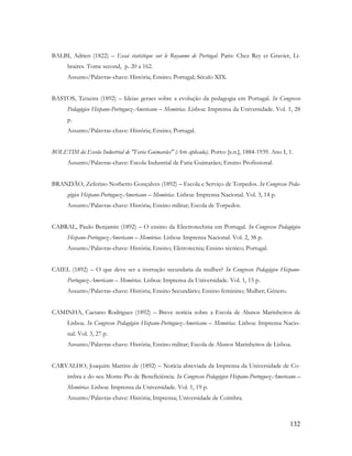 132
BALBI, Adrien (1822) – Essai statistique sur le Royaume de Portugal. Paris: Chez Rey et Gravier, Li-
braires. Tome second, p. 20 a 162.
Assunto/Palavras-chave: História; Ensino; Portugal; Século XIX.
BASTOS, Teixeira (1892) – Ideias geraes sobre a evolução da pedagogia em Portugal. In Congresso
Pedagógico Hispano-Portuguez-Americano – Memórias. Lisboa: Imprensa da Universidade. Vol. 1, 28
p.
Assunto/Palavras-chave: História; Ensino; Portugal.
BOLETIM da Escola Industrial de "Faria Guimarães" (Arte aplicada). Porto: [s.n.], 1884-1939. Ano I, 1.
Assunto/Palavras-chave: Escola Industrial de Faria Guimarães; Ensino Profissional.
BRANDÃO, Zeferino Norberto Gonçalves (1892) – Escola e Serviço de Torpedos. In Congresso Peda-
gógico Hispano-Portuguez-Americano – Memórias. Lisboa: Imprensa Nacional. Vol. 3, 14 p.
Assunto/Palavras-chave: História; Ensino militar; Escola de Torpedos.
CABRAL, Paulo Benjamin (1892) – O ensino da Electrotechnia em Portugal. In Congresso Pedagógico
Hispano-Portuguez-Americano – Memórias. Lisboa: Imprensa Nacional. Vol. 2, 38 p.
Assunto/Palavras-chave: História; Ensino; Eletrotecnia; Ensino técnico; Portugal.
CAIEL (1892) – O que deve ser a instrução secundaria da mulher? In Congresso Pedagógico Hispano-
Portuguez-Americano – Memórias. Lisboa: Imprensa da Universidade. Vol. 1, 15 p.
Assunto/Palavras-chave: História; Ensino Secundário; Ensino feminino; Mulher; Género.
CAMINHA, Caetano Rodrigues (1892) – Breve notícia sobre a Escola de Alunos Marinheiros de
Lisboa. In Congresso Pedagógico Hispano-Portuguez-Americano – Memórias. Lisboa: Imprensa Nacio-
nal. Vol. 3, 27 p.
Assunto/Palavras-chave: História; Ensino militar; Escola de Alunos Marinheiros de Lisboa.
CARVALHO, Joaquim Martins de (1892) – Notícia abreviada da Imprensa da Universidade de Co-
imbra e do seu Monte-Pio de Beneficiência. In Congresso Pedagógico Hispano-Portuguez-Americano –
Memórias. Lisboa: Imprensa da Universidade. Vol. 1, 19 p.
Assunto/Palavras-chave: História; Imprensa; Universidade de Coimbra.
 