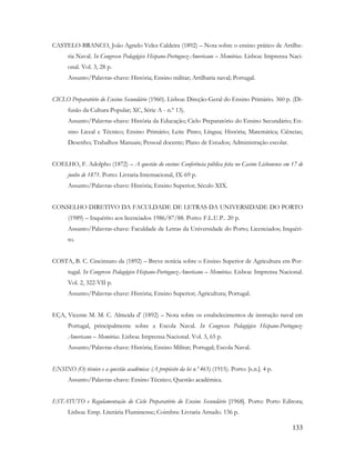 133
CASTELO-BRANCO, João Agnelo Velez Caldeira (1892) – Nota sobre o ensino prático de Artilhe-
ria Naval. In Congresso Pedagógico Hispano-Portuguez-Americano – Memórias. Lisboa: Imprensa Naci-
onal. Vol. 3, 28 p.
Assunto/Palavras-chave: História; Ensino militar; Artilharia naval; Portugal.
CICLO Preparatório do Ensino Secundário (1960). Lisboa: Direção-Geral do Ensino Primário. 360 p. (Di-
fusão da Cultura Popular; XC, Série A - n.º 13).
Assunto/Palavras-chave: História da Educação; Ciclo Preparatório do Ensino Secundário; En-
sino Liceal e Técnico; Ensino Primário; Leite Pinto; Língua; História; Matemática; Ciências;
Desenho; Trabalhos Manuais; Pessoal docente; Plano de Estudos; Administração escolar.
COELHO, F. Adolpho (1872) – A questão do ensino: Conferência pública feita no Casino Lisbonense em 17 de
junho de 1871. Porto: Livraria Internacional, IX-69 p.
Assunto/Palavras-chave: História; Ensino Superior; Século XIX.
CONSELHO DIRETIVO DA FACULDADE DE LETRAS DA UNIVERSIDADE DO PORTO
(1989) – Inquérito aos licenciados 1986/87/88. Porto: F.L.U.P.. 20 p.
Assunto/Palavras-chave: Faculdade de Letras da Universidade do Porto; Licenciados; Inquéri-
to.
COSTA, B. C. Cincinnato da (1892) – Breve notícia sobre o Ensino Superior de Agricultura em Por-
tugal. In Congresso Pedagógico Hispano-Portuguez-Americano – Memórias. Lisboa: Imprensa Nacional.
Vol. 2, 322-VII p.
Assunto/Palavras-chave: História; Ensino Superior; Agricultura; Portugal.
EÇA, Vicente M. M. C. Almeida d' (1892) – Nota sobre os estabelecimentos de instrução naval em
Portugal, principalmente sobre a Escola Naval. In Congresso Pedagógico Hispano-Portuguez-
Americano – Memórias. Lisboa: Imprensa Nacional. Vol. 3, 65 p.
Assunto/Palavras-chave: História; Ensino Militar; Portugal; Escola Naval.
ENSINO (O) técnico e a questão académica: (A propósito da lei n.º 465) (1915). Porto: [s.n.]. 4 p.
Assunto/Palavras-chave: Ensino Técnico; Questão académica.
ESTATUTO e Regulamentação do Ciclo Preparatório do Ensino Secundário [1968]. Porto: Porto Editora;
Lisboa: Emp. Literária Fluminense; Coimbra: Livraria Arnado. 136 p.
 