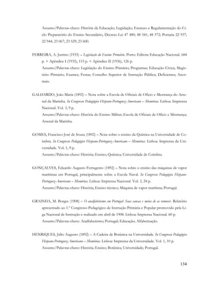 134
Assunto/Palavras-chave: História da Educação; Legislação; Estatuto e Regulamentação do Ci-
clo Preparatório do Ensino Secundário; Decreto-Lei 47 480; 48 541; 48 572; Portaria 22 937;
22 944; 23 067; 23 529; 23 600.
FERREIRA, A. Justino (1933) – Legislação do Ensino Primário. Porto: Editora Educação Nacional. 684
p. + Apêndice I (1935), 115 p. + Apêndice II (1936), 126 p.
Assunto/Palavras-chave: Legislação do Ensino Primário; Programas; Educação Cívica; Magis-
tério Primário; Exames; Festas; Conselho Superior de Instrução Pública; Deficientes; Anor-
mais.
GALHARDO, João Maria (1892) – Nota sobre a Escola de Oficiais de Oficio e Mestrança do Arse-
nal da Marinha. In Congresso Pedagógico Hispano-Portuguez-Americano – Memórias. Lisboa: Imprensa
Nacional. Vol. 3, 9 p.
Assunto/Palavras-chave: História do Ensino Militar; Escola de Oficiais de Ofício e Mestrança;
Arsenal da Marinha.
GOMES, Francisco José de Sousa (1892) – Nota sobre o ensino da Química na Universidade de Co-
imbra. In Congresso Pedagógico Hispano-Portuguez-Americano – Memórias. Lisboa: Imprensa da Uni-
versidade. Vol. 1, 9 p.
Assunto/Palavras-chave: História; Ensino; Química; Universidade de Coimbra.
GONÇALVES, Eduardo Augusto Ferrugento (1892) – Nota sobre o ensino das máquinas de vapor
marítimas em Portugal, principalmente sobre a Escola Naval. In Congresso Pedagógico Hispano-
Portuguez-Americano – Memórias. Lisboa: Imprensa Nacional. Vol. 3, 24 p.
Assunto/Palavras-chave: História; Ensino técnico; Máquina de vapor marítima; Portugal.
GRAINHA, M. Borges (1908) – O analfabetismo em Portugal: Suas causas e meios de as remover. Relatório
apresentado ao 1.º Congresso Pedagógico de Instrução Primária e Popular promovido pela Li-
ga Nacional de Instrução e realizado em abril de 1908. Lisboa: Imprensa Nacional. 60 p.
Assunto/Palavras-chave: Analfabetismo; Portugal; Educação; Alfabetização.
HENRIQUES, Júlio Augusto (1892) – A Cadeira de Botânica na Universidade. In Congresso Pedagógico
Hispano-Portuguez-Americano – Memórias. Lisboa: Imprensa da Universidade. Vol. 1, 10 p.
Assunto/Palavras-chave: História; Ensino; Botânica; Universidade; Portugal.
 